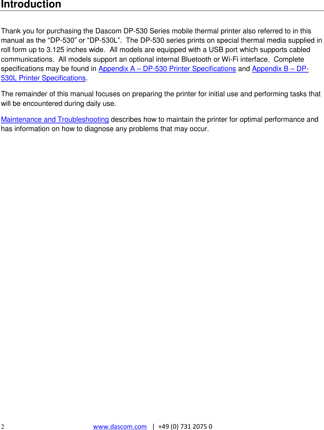  2  www.dascom.com   |  +49 (0) 731 2075 0   Introduction  Thank you for purchasing the Dascom DP-530 Series mobile thermal printer also referred to in this manual as the “DP-530” or “DP-530L”.  The DP-530 series prints on special thermal media supplied in roll form up to 3.125 inches wide.  All models are equipped with a USB port which supports cabled communications.  All models support an optional internal Bluetooth or Wi-Fi interface.  Complete specifications may be found in Appendix A – DP-530 Printer Specifications and Appendix B – DP-530L Printer Specifications. The remainder of this manual focuses on preparing the printer for initial use and performing tasks that will be encountered during daily use. Maintenance and Troubleshooting describes how to maintain the printer for optimal performance and has information on how to diagnose any problems that may occur. 
