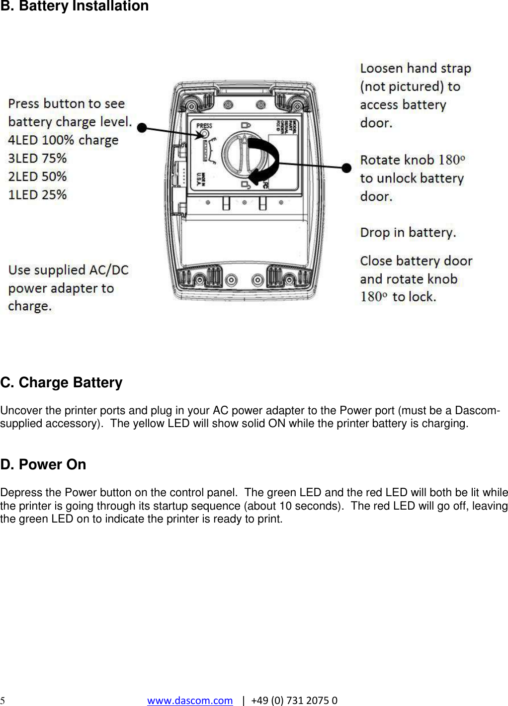  5  www.dascom.com   |  +49 (0) 731 2075 0  B. Battery Installation    C. Charge Battery  Uncover the printer ports and plug in your AC power adapter to the Power port (must be a Dascom-supplied accessory).  The yellow LED will show solid ON while the printer battery is charging.   D. Power On  Depress the Power button on the control panel.  The green LED and the red LED will both be lit while the printer is going through its startup sequence (about 10 seconds).  The red LED will go off, leaving the green LED on to indicate the printer is ready to print.         