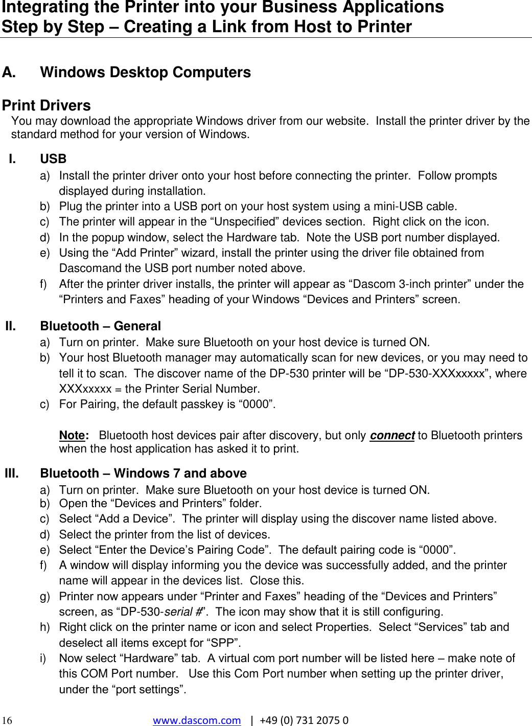  16 www.dascom.com   |  +49 (0) 731 2075 0  Integrating the Printer into your Business Applications           Step by Step – Creating a Link from Host to Printer  A.  Windows Desktop Computers  Print Drivers You may download the appropriate Windows driver from our website.  Install the printer driver by the standard method for your version of Windows.  I.  USB a)  Install the printer driver onto your host before connecting the printer.  Follow prompts displayed during installation.   b)  Plug the printer into a USB port on your host system using a mini-USB cable.    c)  The printer will appear in the “Unspecified” devices section.  Right click on the icon. d)  In the popup window, select the Hardware tab.  Note the USB port number displayed. e) Using the “Add Printer” wizard, install the printer using the driver file obtained from Dascomand the USB port number noted above. f)  After the printer driver installs, the printer will appear as “Dascom 3-inch printer” under the “Printers and Faxes” heading of your Windows “Devices and Printers” screen. II.  Bluetooth – General a)  Turn on printer.  Make sure Bluetooth on your host device is turned ON. b)  Your host Bluetooth manager may automatically scan for new devices, or you may need to tell it to scan.  The discover name of the DP-530 printer will be “DP-530-XXXxxxxx”, where XXXxxxxx = the Printer Serial Number.   c)  For Pairing, the default passkey is “0000”.  Note:   Bluetooth host devices pair after discovery, but only connect to Bluetooth printers when the host application has asked it to print. III.  Bluetooth – Windows 7 and above a)  Turn on printer.  Make sure Bluetooth on your host device is turned ON. b) Open the “Devices and Printers” folder.   c)  Select “Add a Device”.  The printer will display using the discover name listed above. d)  Select the printer from the list of devices.    e) Select “Enter the Device’s Pairing Code”.  The default pairing code is “0000”.    f)  A window will display informing you the device was successfully added, and the printer name will appear in the devices list.  Close this.  g) Printer now appears under “Printer and Faxes” heading of the “Devices and Printers” screen, as “DP-530-serial #”.  The icon may show that it is still configuring.   h) Right click on the printer name or icon and select Properties.  Select “Services” tab and deselect all items except for “SPP”.   i) Now select “Hardware” tab.  A virtual com port number will be listed here – make note of this COM Port number.   Use this Com Port number when setting up the printer driver, under the “port settings”. 