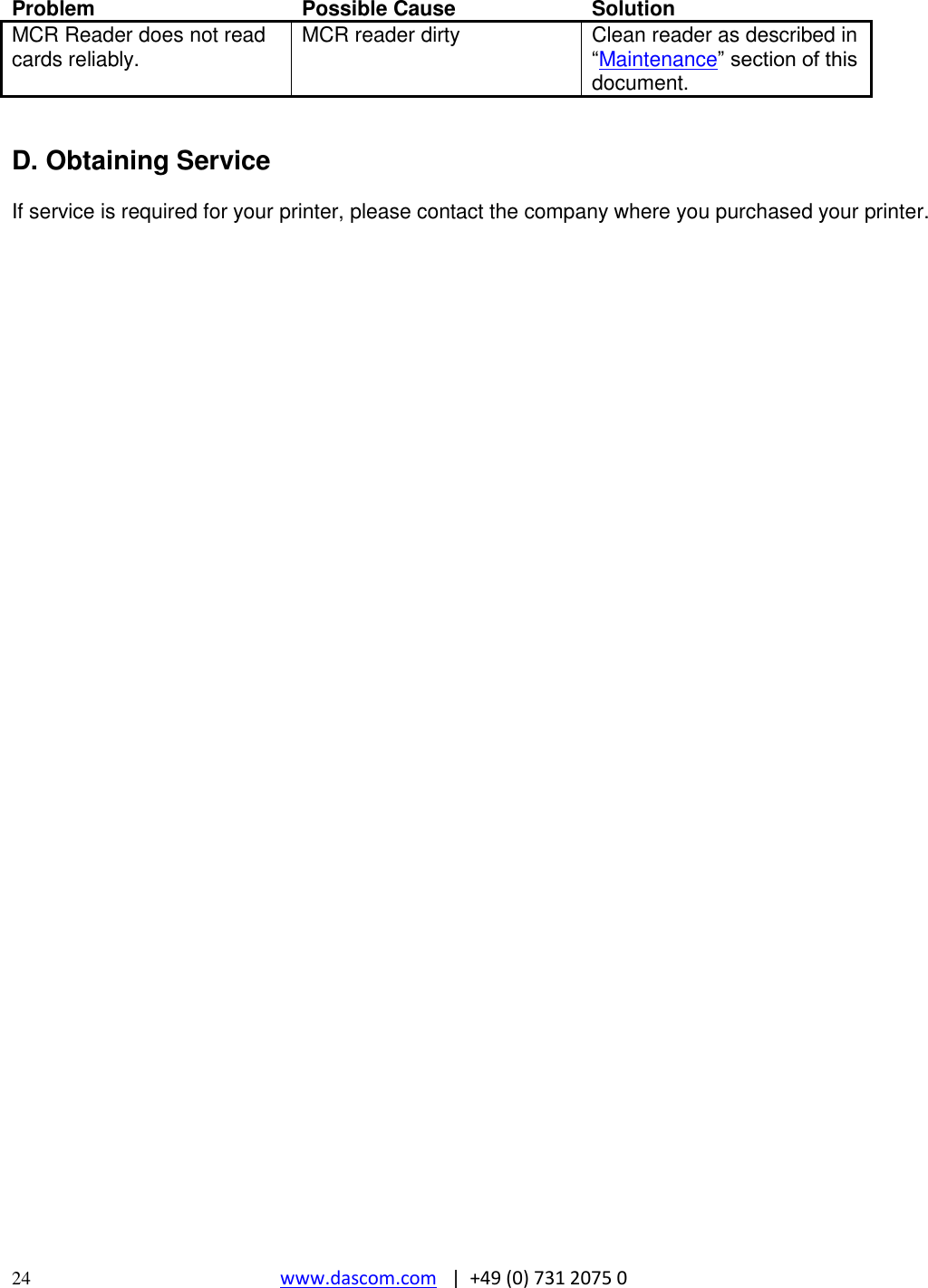  24 www.dascom.com   |  +49 (0) 731 2075 0  Problem Possible Cause Solution MCR Reader does not read cards reliably. MCR reader dirty Clean reader as described in “Maintenance” section of this document.   D. Obtaining Service  If service is required for your printer, please contact the company where you purchased your printer.   