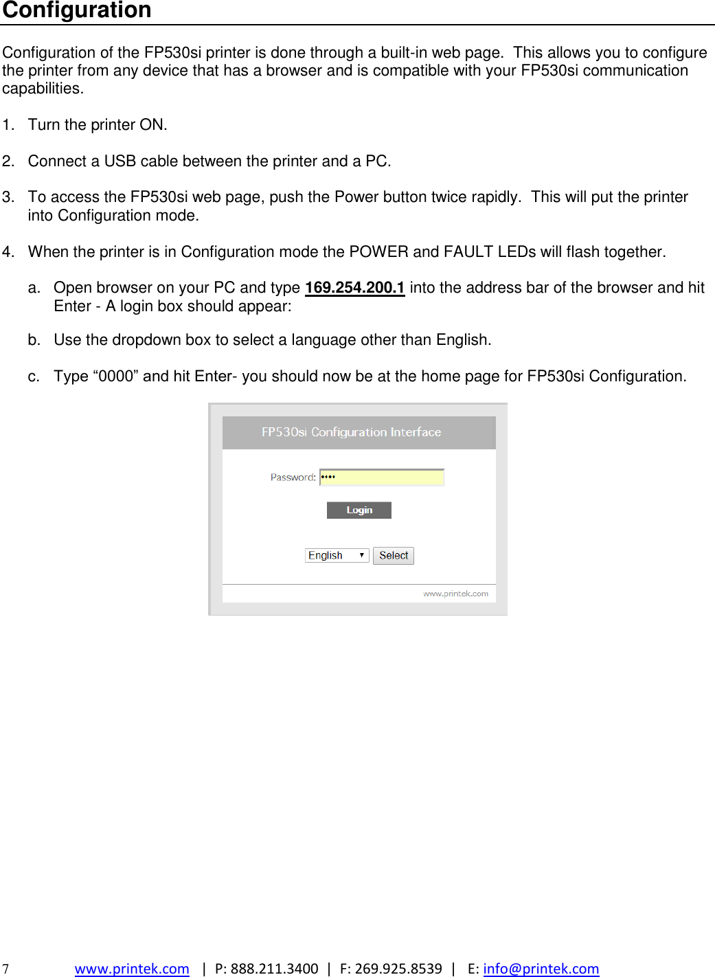  7  www.printek.com   |  P: 888.211.3400  |  F: 269.925.8539  |   E: info@printek.com  Configuration  Configuration of the FP530si printer is done through a built-in web page.  This allows you to configure the printer from any device that has a browser and is compatible with your FP530si communication capabilities.  1.  Turn the printer ON.  2.  Connect a USB cable between the printer and a PC.  3.  To access the FP530si web page, push the Power button twice rapidly.  This will put the printer into Configuration mode.    4.  When the printer is in Configuration mode the POWER and FAULT LEDs will flash together.  a.  Open browser on your PC and type 169.254.200.1 into the address bar of the browser and hit Enter - A login box should appear:  b.  Use the dropdown box to select a language other than English.  c.  Type “0000” and hit Enter- you should now be at the home page for FP530si Configuration.                     