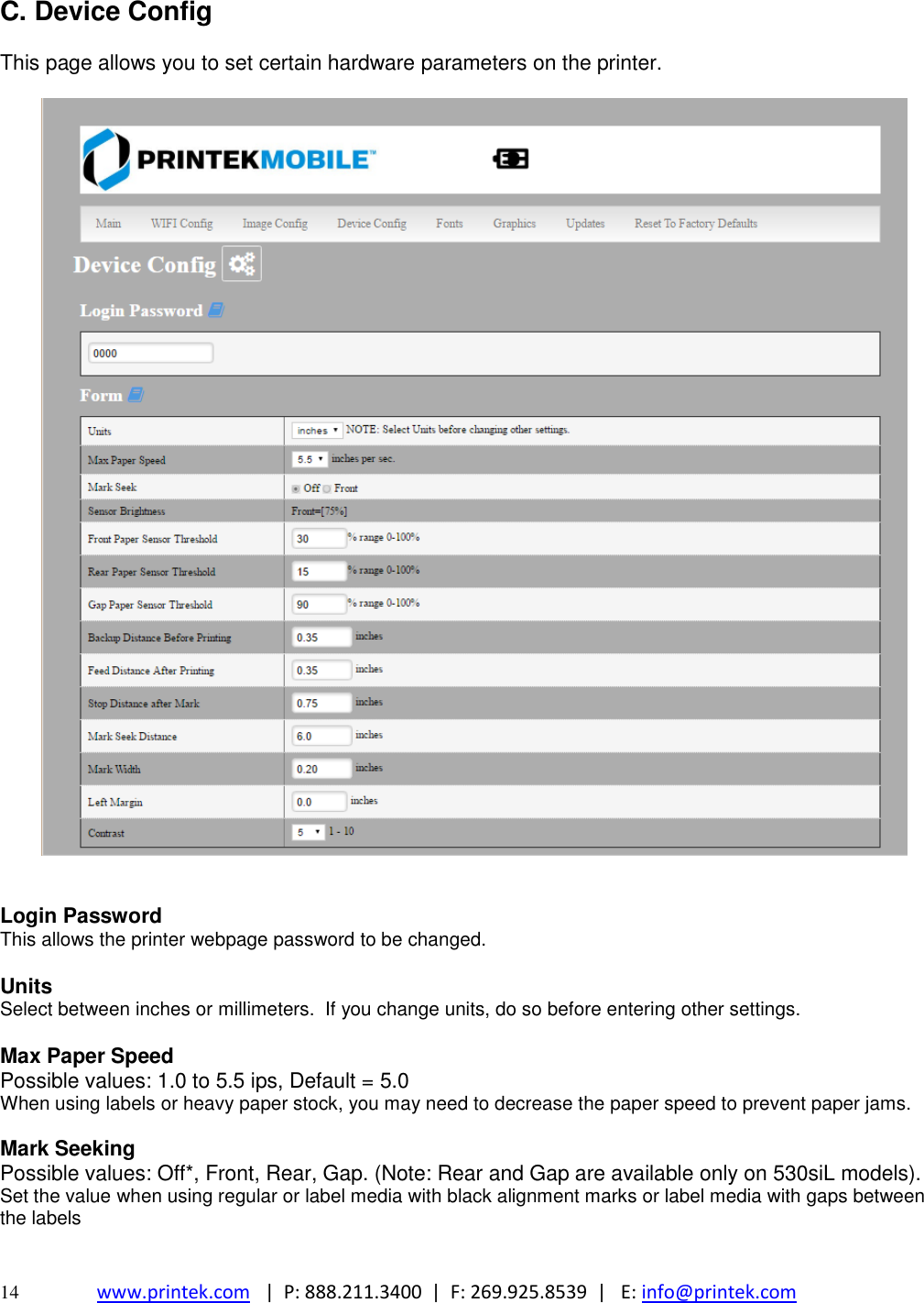  14 www.printek.com   |  P: 888.211.3400  |  F: 269.925.8539  |   E: info@printek.com  C. Device Config  This page allows you to set certain hardware parameters on the printer.     Login Password This allows the printer webpage password to be changed.  Units Select between inches or millimeters.  If you change units, do so before entering other settings.  Max Paper Speed Possible values: 1.0 to 5.5 ips, Default = 5.0 When using labels or heavy paper stock, you may need to decrease the paper speed to prevent paper jams.  Mark Seeking Possible values: Off*, Front, Rear, Gap. (Note: Rear and Gap are available only on 530siL models). Set the value when using regular or label media with black alignment marks or label media with gaps between the labels     