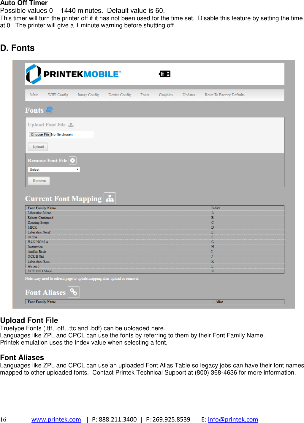  16 www.printek.com   |  P: 888.211.3400  |  F: 269.925.8539  |   E: info@printek.com  Auto Off Timer Possible values 0 – 1440 minutes.  Default value is 60. This timer will turn the printer off if it has not been used for the time set.  Disable this feature by setting the time at 0.  The printer will give a 1 minute warning before shutting off.   D. Fonts    Upload Font File Truetype Fonts (.ttf, .otf, .ttc and .bdf) can be uploaded here. Languages like ZPL and CPCL can use the fonts by referring to them by their Font Family Name. Printek emulation uses the Index value when selecting a font.   Font Aliases Languages like ZPL and CPCL can use an uploaded Font Alias Table so legacy jobs can have their font names mapped to other uploaded fonts.  Contact Printek Technical Support at (800) 368-4636 for more information.      