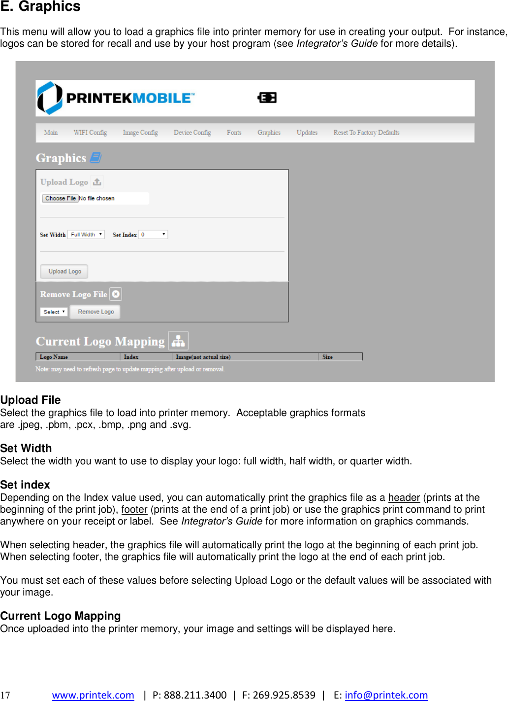 17 www.printek.com   |  P: 888.211.3400  |  F: 269.925.8539  |   E: info@printek.com  E. Graphics  This menu will allow you to load a graphics file into printer memory for use in creating your output.  For instance, logos can be stored for recall and use by your host program (see Integrator’s Guide for more details).    Upload File Select the graphics file to load into printer memory.  Acceptable graphics formats are .jpeg, .pbm, .pcx, .bmp, .png and .svg.  Set Width Select the width you want to use to display your logo: full width, half width, or quarter width.  Set index Depending on the Index value used, you can automatically print the graphics file as a header (prints at the beginning of the print job), footer (prints at the end of a print job) or use the graphics print command to print anywhere on your receipt or label.  See Integrator’s Guide for more information on graphics commands.  When selecting header, the graphics file will automatically print the logo at the beginning of each print job. When selecting footer, the graphics file will automatically print the logo at the end of each print job.  You must set each of these values before selecting Upload Logo or the default values will be associated with your image.  Current Logo Mapping  Once uploaded into the printer memory, your image and settings will be displayed here.    