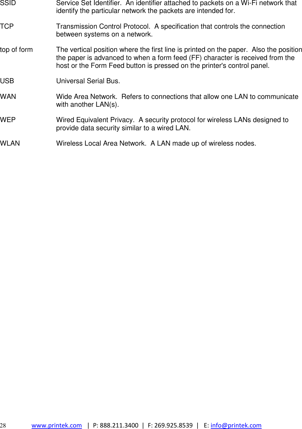  28 www.printek.com   |  P: 888.211.3400  |  F: 269.925.8539  |   E: info@printek.com  SSID Service Set Identifier.  An identifier attached to packets on a Wi-Fi network that identify the particular network the packets are intended for. TCP Transmission Control Protocol.  A specification that controls the connection between systems on a network. top of form The vertical position where the first line is printed on the paper.  Also the position the paper is advanced to when a form feed (FF) character is received from the host or the Form Feed button is pressed on the printer&apos;s control panel. USB Universal Serial Bus. WAN Wide Area Network.  Refers to connections that allow one LAN to communicate with another LAN(s). WEP Wired Equivalent Privacy.  A security protocol for wireless LANs designed to provide data security similar to a wired LAN. WLAN Wireless Local Area Network.  A LAN made up of wireless nodes. 