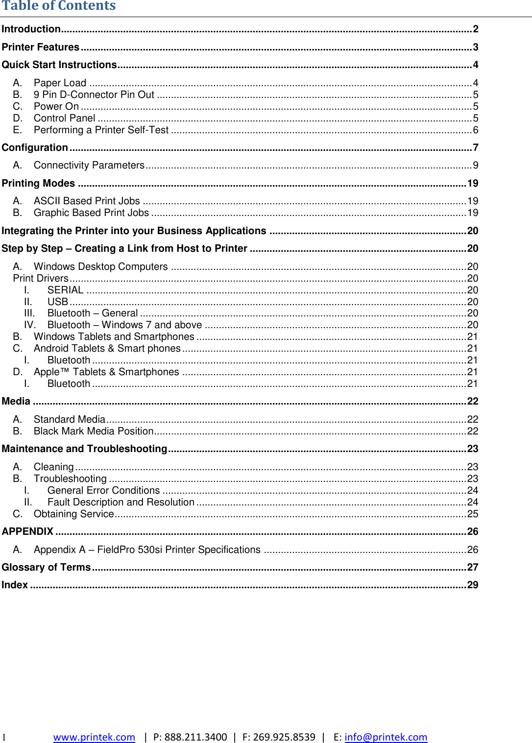  1  www.printek.com   |  P: 888.211.3400  |  F: 269.925.8539  |   E: info@printek.com  Table of Contents Introduction.................................................................................................................................................. 2 Printer Features ........................................................................................................................................... 3 Quick Start Instructions .............................................................................................................................. 4 A. Paper Load ........................................................................................................................................ 4 B. 9 Pin D-Connector Pin Out ................................................................................................................ 5 C. Power On ........................................................................................................................................... 5 D. Control Panel ..................................................................................................................................... 5 E. Performing a Printer Self-Test ........................................................................................................... 6 Configuration ............................................................................................................................................... 7 A. Connectivity Parameters .................................................................................................................... 9 Printing Modes .......................................................................................................................................... 19 A. ASCII Based Print Jobs ................................................................................................................... 19 B. Graphic Based Print Jobs ................................................................................................................ 19 Integrating the Printer into your Business Applications ...................................................................... 20 Step by Step – Creating a Link from Host to Printer ............................................................................. 20 A. Windows Desktop Computers ......................................................................................................... 20 Print Drivers ............................................................................................................................................. 20 I. SERIAL ....................................................................................................................................... 20 II. USB ............................................................................................................................................. 20 III. Bluetooth – General .................................................................................................................... 20 IV. Bluetooth – Windows 7 and above ............................................................................................. 20 B. Windows Tablets and Smartphones ................................................................................................ 21 C. Android Tablets &amp; Smart phones ..................................................................................................... 21 I. Bluetooth ..................................................................................................................................... 21 D. Apple™ Tablets &amp; Smartphones ..................................................................................................... 21 I. Bluetooth ..................................................................................................................................... 21 Media .......................................................................................................................................................... 22 A. Standard Media ................................................................................................................................ 22 B. Black Mark Media Position............................................................................................................... 22 Maintenance and Troubleshooting .......................................................................................................... 23 A. Cleaning ........................................................................................................................................... 23 B. Troubleshooting ............................................................................................................................... 23 I. General Error Conditions ............................................................................................................ 24 II. Fault Description and Resolution ................................................................................................ 24 C. Obtaining Service ............................................................................................................................. 25 APPENDIX .................................................................................................................................................. 26 A. Appendix A – FieldPro 530si Printer Specifications ........................................................................ 26 Glossary of Terms ..................................................................................................................................... 27 Index ........................................................................................................................................................... 29         