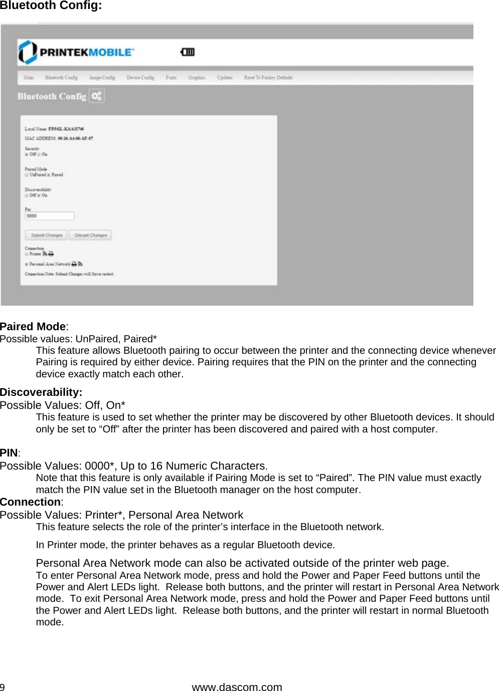  9www.dascom.com Bluetooth Config:  Paired Mode: Possible values: UnPaired, Paired* This feature allows Bluetooth pairing to occur between the printer and the connecting device whenever Pairing is required by either device. Pairing requires that the PIN on the printer and the connecting device exactly match each other.  Discoverability: Possible Values: Off, On* This feature is used to set whether the printer may be discovered by other Bluetooth devices. It should only be set to “Off” after the printer has been discovered and paired with a host computer.  PIN: Possible Values: 0000*, Up to 16 Numeric Characters.  Note that this feature is only available if Pairing Mode is set to “Paired”. The PIN value must exactly match the PIN value set in the Bluetooth manager on the host computer. Connection: Possible Values: Printer*, Personal Area Network   This feature selects the role of the printer’s interface in the Bluetooth network.  In Printer mode, the printer behaves as a regular Bluetooth device. Personal Area Network mode can also be activated outside of the printer web page. To enter Personal Area Network mode, press and hold the Power and Paper Feed buttons until the Power and Alert LEDs light.  Release both buttons, and the printer will restart in Personal Area Network mode.  To exit Personal Area Network mode, press and hold the Power and Paper Feed buttons until the Power and Alert LEDs light.  Release both buttons, and the printer will restart in normal Bluetooth mode.    