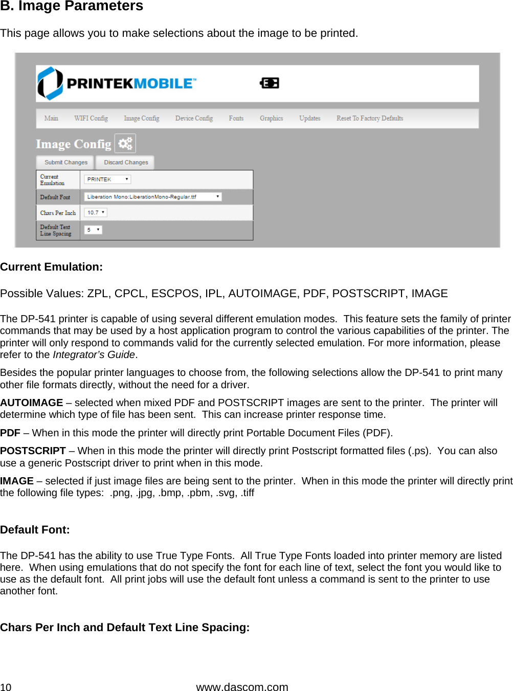  10www.dascom.com  B. Image Parameters  This page allows you to make selections about the image to be printed.    Current Emulation:   Possible Values: ZPL, CPCL, ESCPOS, IPL, AUTOIMAGE, PDF, POSTSCRIPT, IMAGE  The DP-541 printer is capable of using several different emulation modes.  This feature sets the family of printer commands that may be used by a host application program to control the various capabilities of the printer. The printer will only respond to commands valid for the currently selected emulation. For more information, please refer to the Integrator’s Guide.  Besides the popular printer languages to choose from, the following selections allow the DP-541 to print many other file formats directly, without the need for a driver. AUTOIMAGE – selected when mixed PDF and POSTSCRIPT images are sent to the printer.  The printer will determine which type of file has been sent.  This can increase printer response time. PDF – When in this mode the printer will directly print Portable Document Files (PDF). POSTSCRIPT – When in this mode the printer will directly print Postscript formatted files (.ps).  You can also use a generic Postscript driver to print when in this mode. IMAGE – selected if just image files are being sent to the printer.  When in this mode the printer will directly print the following file types:  .png, .jpg, .bmp, .pbm, .svg, .tiff  Default Font:   The DP-541 has the ability to use True Type Fonts.  All True Type Fonts loaded into printer memory are listed here.  When using emulations that do not specify the font for each line of text, select the font you would like to use as the default font.  All print jobs will use the default font unless a command is sent to the printer to use another font.   Chars Per Inch and Default Text Line Spacing:   