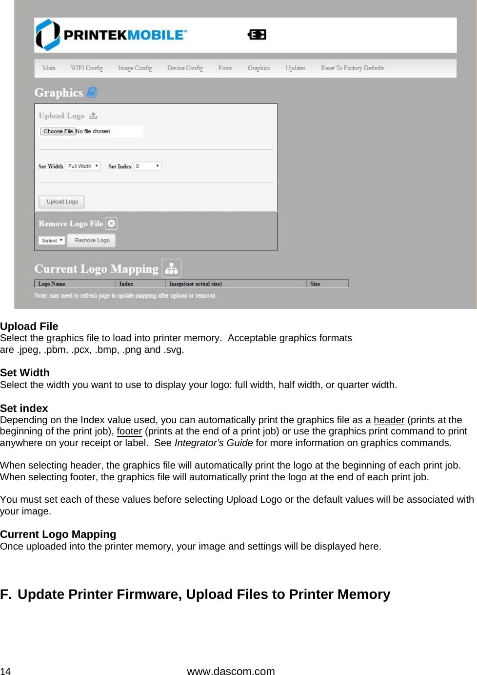  14www.dascom.com   Upload File Select the graphics file to load into printer memory.  Acceptable graphics formats are .jpeg, .pbm, .pcx, .bmp, .png and .svg.  Set Width Select the width you want to use to display your logo: full width, half width, or quarter width.  Set index Depending on the Index value used, you can automatically print the graphics file as a header (prints at the beginning of the print job), footer (prints at the end of a print job) or use the graphics print command to print anywhere on your receipt or label.  See Integrator’s Guide for more information on graphics commands.  When selecting header, the graphics file will automatically print the logo at the beginning of each print job. When selecting footer, the graphics file will automatically print the logo at the end of each print job.  You must set each of these values before selecting Upload Logo or the default values will be associated with your image.  Current Logo Mapping Once uploaded into the printer memory, your image and settings will be displayed here.    F. Update Printer Firmware, Upload Files to Printer Memory  