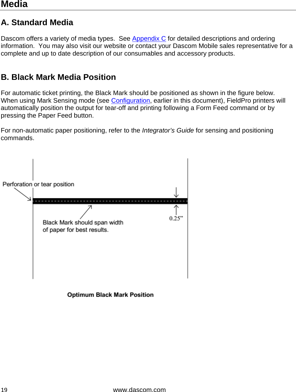  19www.dascom.com  Media  A. Standard Media  Dascom offers a variety of media types.  See Appendix C for detailed descriptions and ordering information.  You may also visit our website or contact your Dascom Mobile sales representative for a complete and up to date description of our consumables and accessory products.   B. Black Mark Media Position  For automatic ticket printing, the Black Mark should be positioned as shown in the figure below.  When using Mark Sensing mode (see Configuration, earlier in this document), FieldPro printers will automatically position the output for tear-off and printing following a Form Feed command or by pressing the Paper Feed button.    For non-automatic paper positioning, refer to the Integrator’s Guide for sensing and positioning commands.   