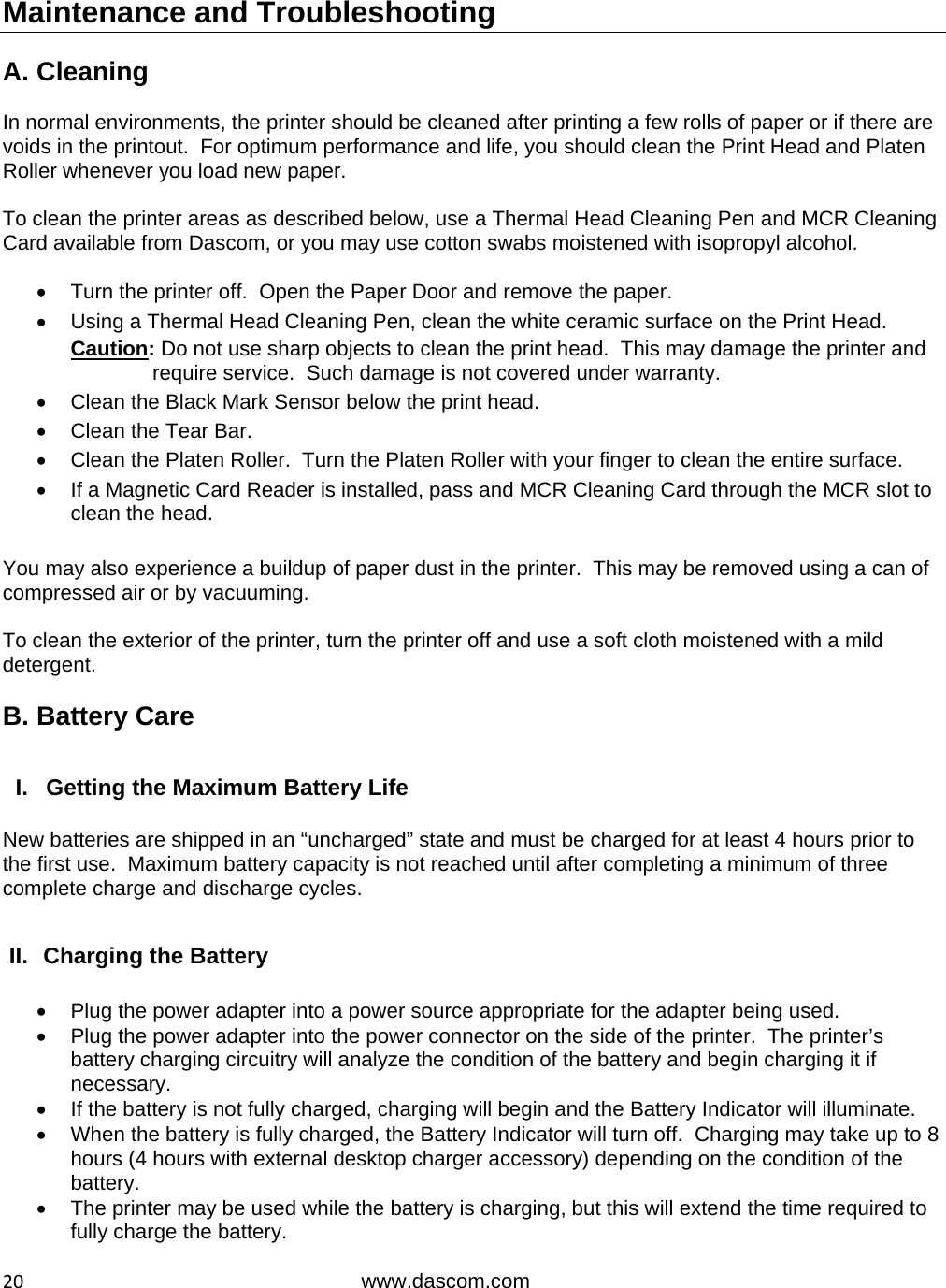  20www.dascom.com Maintenance and Troubleshooting  A. Cleaning  In normal environments, the printer should be cleaned after printing a few rolls of paper or if there are voids in the printout.  For optimum performance and life, you should clean the Print Head and Platen Roller whenever you load new paper.    To clean the printer areas as described below, use a Thermal Head Cleaning Pen and MCR Cleaning Card available from Dascom, or you may use cotton swabs moistened with isopropyl alcohol.    Turn the printer off.  Open the Paper Door and remove the paper.   Using a Thermal Head Cleaning Pen, clean the white ceramic surface on the Print Head. Caution: Do not use sharp objects to clean the print head.  This may damage the printer and require service.  Such damage is not covered under warranty.   Clean the Black Mark Sensor below the print head.   Clean the Tear Bar.   Clean the Platen Roller.  Turn the Platen Roller with your finger to clean the entire surface.   If a Magnetic Card Reader is installed, pass and MCR Cleaning Card through the MCR slot to clean the head.  You may also experience a buildup of paper dust in the printer.  This may be removed using a can of compressed air or by vacuuming.  To clean the exterior of the printer, turn the printer off and use a soft cloth moistened with a mild detergent.  B. Battery Care  I.  Getting the Maximum Battery Life  New batteries are shipped in an “uncharged” state and must be charged for at least 4 hours prior to the first use.  Maximum battery capacity is not reached until after completing a minimum of three complete charge and discharge cycles.  II.  Charging the Battery    Plug the power adapter into a power source appropriate for the adapter being used.   Plug the power adapter into the power connector on the side of the printer.  The printer’s battery charging circuitry will analyze the condition of the battery and begin charging it if necessary.   If the battery is not fully charged, charging will begin and the Battery Indicator will illuminate.   When the battery is fully charged, the Battery Indicator will turn off.  Charging may take up to 8 hours (4 hours with external desktop charger accessory) depending on the condition of the battery.   The printer may be used while the battery is charging, but this will extend the time required to fully charge the battery. 