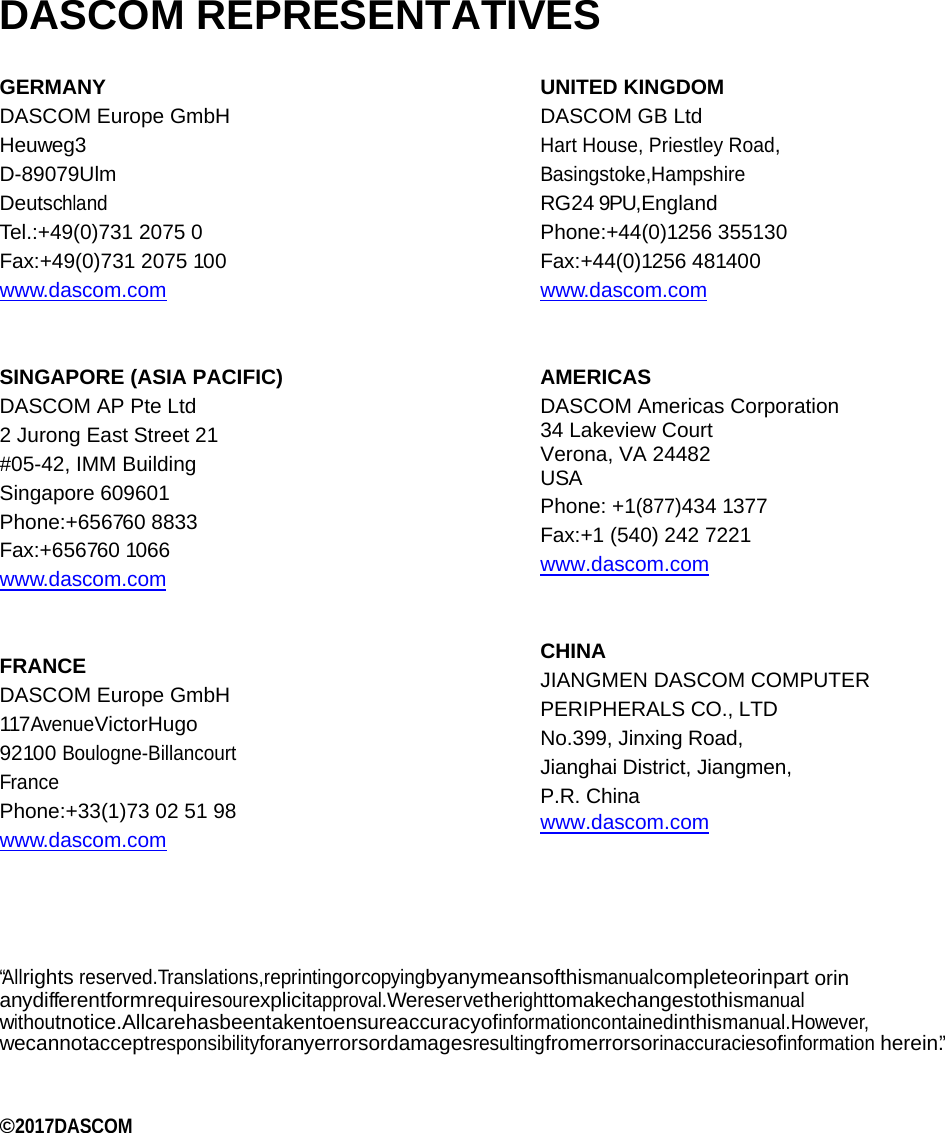    DASCOM REPRESENTATIVES GERMANY DASCOM Europe GmbH Heuweg3 D-89079Ulm Deutschland Tel.:+49(0)731 2075 0 Fax:+49(0)731 2075 100 www.dascom.com   SINGAPORE (ASIA PACIFIC) DASCOM AP Pte Ltd 2 Jurong East Street 21  #05-42, IMM Building Singapore 609601 Phone:+656760 8833 Fax:+656760 1066 www.dascom.com   FRANCE DASCOM Europe GmbH 117AvenueVictorHugo 92100 Boulogne-Billancourt France Phone:+33(1)73 02 51 98 www.dascom.com  UNITED KINGDOM DASCOM GB Ltd Hart House, Priestley Road,  Basingstoke,Hampshire  RG24 9PU,England Phone:+44(0)1256 355130 Fax:+44(0)1256 481400 www.dascom.com   AMERICAS DASCOM Americas Corporation  34 Lakeview Court Verona, VA 24482 USA Phone: +1(877)434 1377 Fax:+1 (540) 242 7221  www.dascom.com   CHINA JIANGMEN DASCOM COMPUTER PERIPHERALS CO., LTD No.399, Jinxing Road, Jianghai District, Jiangmen, P.R. China www.dascom.com    “A l lrights reserved.Translations,reprintingorcopyingbyanymeansofthismanualcompleteorinpart orin anydifferentformrequiresourexplicitapproval.Wereservetherighttomakechangestothismanual withoutnotice.Allcarehasbeentakentoensureaccuracyofinformationcontainedinthismanual.However, wecannotacceptresponsibilityforanyerrorsordamagesresultingfromerrorsorinaccuraciesofinformation herein.”   ©2017DASCOM