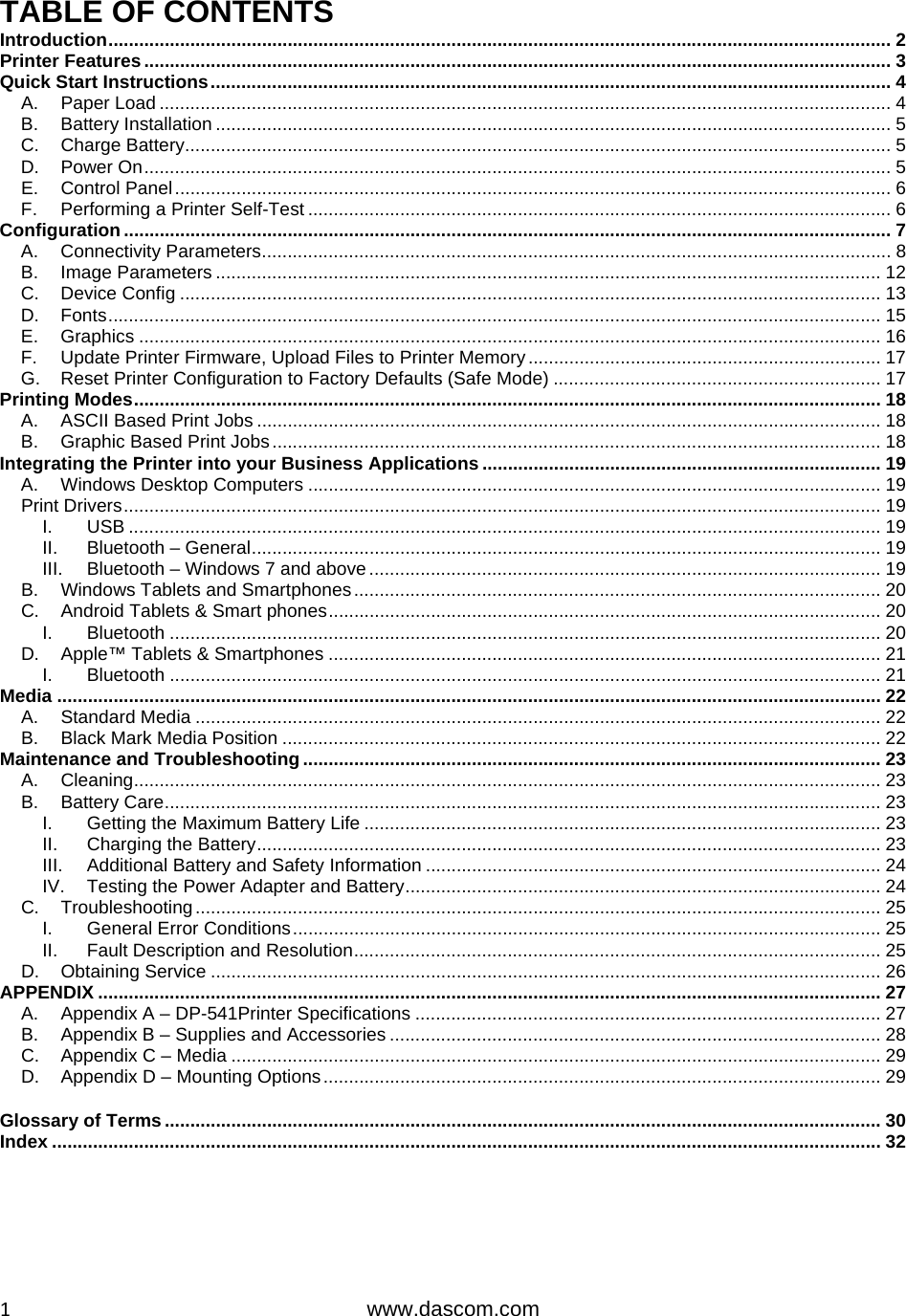  1www.dascom.com TABLE OF CONTENTS Introduction ......................................................................................................................................................... 2Printer Features .................................................................................................................................................. 3Quick Start Instructions ..................................................................................................................................... 4A.Paper Load ............................................................................................................................................... 4B.Battery Installation .................................................................................................................................... 5C.Charge Battery .......................................................................................................................................... 5D.Power On .................................................................................................................................................. 5E.Control Panel ............................................................................................................................................ 6F.Performing a Printer Self-Test .................................................................................................................. 6Configuration ...................................................................................................................................................... 7A.Connectivity Parameters ........................................................................................................................... 8B.Image Parameters .................................................................................................................................. 12C.Device Config ......................................................................................................................................... 13D.Fonts ....................................................................................................................................................... 15E.Graphics ................................................................................................................................................. 16F.Update Printer Firmware, Upload Files to Printer Memory ..................................................................... 17G.Reset Printer Configuration to Factory Defaults (Safe Mode) ................................................................ 17Printing Modes .................................................................................................................................................. 18A.ASCII Based Print Jobs .......................................................................................................................... 18B.Graphic Based Print Jobs ....................................................................................................................... 18Integrating the Printer into your Business Applications .............................................................................. 19A.Windows Desktop Computers ................................................................................................................ 19Print Drivers .................................................................................................................................................... 19I.USB ................................................................................................................................................... 19II.Bluetooth – General ........................................................................................................................... 19III.Bluetooth – Windows 7 and above .................................................................................................... 19B.Windows Tablets and Smartphones ....................................................................................................... 20C.Android Tablets &amp; Smart phones ............................................................................................................ 20I.Bluetooth ........................................................................................................................................... 20D.Apple™ Tablets &amp; Smartphones ............................................................................................................ 21I.Bluetooth ........................................................................................................................................... 21Media ................................................................................................................................................................. 22A.Standard Media ...................................................................................................................................... 22B.Black Mark Media Position ..................................................................................................................... 22Maintenance and Troubleshooting ................................................................................................................. 23A.Cleaning .................................................................................................................................................. 23B.Battery Care ............................................................................................................................................ 23I.Getting the Maximum Battery Life ..................................................................................................... 23II.Charging the Battery .......................................................................................................................... 23III.Additional Battery and Safety Information ......................................................................................... 24IV.Testing the Power Adapter and Battery ............................................................................................. 24C.Troubleshooting ...................................................................................................................................... 25I.General Error Conditions ................................................................................................................... 25II.Fault Description and Resolution ....................................................................................................... 25D.Obtaining Service ................................................................................................................................... 26APPENDIX ......................................................................................................................................................... 27A.Appendix A – DP-541Printer Specifications ........................................................................................... 27B.Appendix B – Supplies and Accessories ................................................................................................ 28C.Appendix C – Media ............................................................................................................................... 29D.Appendix D – Mounting Options ............................................................................................................. 29Glossary of Terms ............................................................................................................................................ 30Index .................................................................................................................................................................. 32