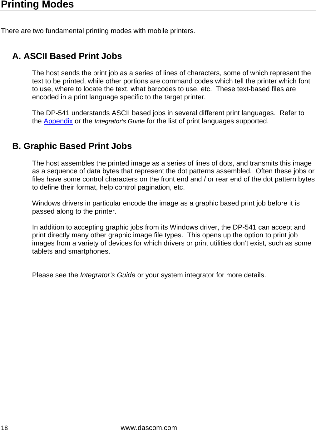  18www.dascom.com Printing Modes   There are two fundamental printing modes with mobile printers.   A. ASCII Based Print Jobs  The host sends the print job as a series of lines of characters, some of which represent the text to be printed, while other portions are command codes which tell the printer which font to use, where to locate the text, what barcodes to use, etc.  These text-based files are encoded in a print language specific to the target printer.  The DP-541 understands ASCII based jobs in several different print languages.  Refer to the Appendix or the Integrator’s Guide for the list of print languages supported.   B. Graphic Based Print Jobs  The host assembles the printed image as a series of lines of dots, and transmits this image as a sequence of data bytes that represent the dot patterns assembled.  Often these jobs or files have some control characters on the front end and / or rear end of the dot pattern bytes to define their format, help control pagination, etc.  Windows drivers in particular encode the image as a graphic based print job before it is passed along to the printer.  In addition to accepting graphic jobs from its Windows driver, the DP-541 can accept and print directly many other graphic image file types.  This opens up the option to print job images from a variety of devices for which drivers or print utilities don’t exist, such as some tablets and smartphones.   Please see the Integrator’s Guide or your system integrator for more details.  