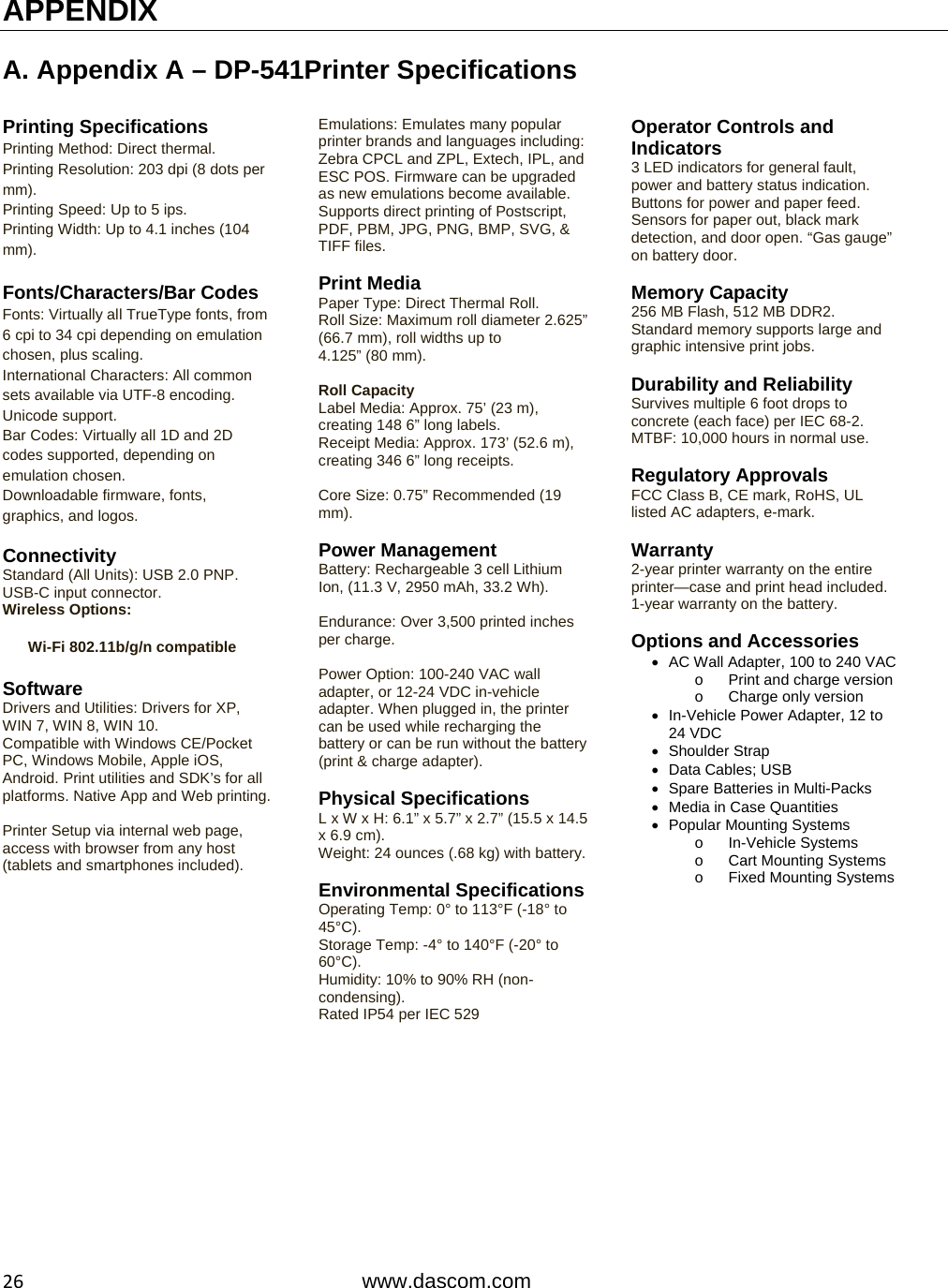  26www.dascom.com APPENDIX  A. Appendix A – DP-541Printer Specifications  Printing Specifications Printing Method: Direct thermal. Printing Resolution: 203 dpi (8 dots per mm). Printing Speed: Up to 5 ips. Printing Width: Up to 4.1 inches (104 mm).  Fonts/Characters/Bar Codes Fonts: Virtually all TrueType fonts, from 6 cpi to 34 cpi depending on emulation chosen, plus scaling. International Characters: All common sets available via UTF-8 encoding. Unicode support. Bar Codes: Virtually all 1D and 2D codes supported, depending on emulation chosen. Downloadable firmware, fonts, graphics, and logos.  Connectivity Standard (All Units): USB 2.0 PNP. USB-C input connector. Wireless Options:  Wi-Fi 802.11b/g/n compatible Software Drivers and Utilities: Drivers for XP, WIN 7, WIN 8, WIN 10. Compatible with Windows CE/Pocket PC, Windows Mobile, Apple iOS, Android. Print utilities and SDK’s for all platforms. Native App and Web printing.  Printer Setup via internal web page, access with browser from any host (tablets and smartphones included). Emulations: Emulates many popular printer brands and languages including: Zebra CPCL and ZPL, Extech, IPL, and ESC POS. Firmware can be upgraded as new emulations become available. Supports direct printing of Postscript, PDF, PBM, JPG, PNG, BMP, SVG, &amp; TIFF files.  Print Media Paper Type: Direct Thermal Roll. Roll Size: Maximum roll diameter 2.625” (66.7 mm), roll widths up to            4.125” (80 mm).  Roll Capacity Label Media: Approx. 75’ (23 m), creating 148 6” long labels. Receipt Media: Approx. 173’ (52.6 m), creating 346 6” long receipts.  Core Size: 0.75” Recommended (19 mm).  Power Management Battery: Rechargeable 3 cell Lithium Ion, (11.3 V, 2950 mAh, 33.2 Wh).  Endurance: Over 3,500 printed inches per charge.  Power Option: 100-240 VAC wall adapter, or 12-24 VDC in-vehicle adapter. When plugged in, the printer can be used while recharging the battery or can be run without the battery (print &amp; charge adapter).  Physical Specifications L x W x H: 6.1” x 5.7” x 2.7” (15.5 x 14.5 x 6.9 cm). Weight: 24 ounces (.68 kg) with battery. Environmental SpecificationsOperating Temp: 0° to 113°F (-18° to 45°C). Storage Temp: -4° to 140°F (-20° to 60°C). Humidity: 10% to 90% RH (non-condensing). Rated IP54 per IEC 529   Operator Controls and Indicators 3 LED indicators for general fault, power and battery status indication. Buttons for power and paper feed. Sensors for paper out, black mark detection, and door open. “Gas gauge” on battery door.  Memory Capacity 256 MB Flash, 512 MB DDR2. Standard memory supports large and graphic intensive print jobs.  Durability and Reliability Survives multiple 6 foot drops to concrete (each face) per IEC 68-2. MTBF: 10,000 hours in normal use.  Regulatory Approvals FCC Class B, CE mark, RoHS, UL listed AC adapters, e-mark.  Warranty 2-year printer warranty on the entire printer—case and print head included. 1-year warranty on the battery.  Options and Accessories   AC Wall Adapter, 100 to 240 VACo  Print and charge version o  Charge only version   In-Vehicle Power Adapter, 12 to 24 VDC  Shoulder Strap   Data Cables; USB  Spare Batteries in Multi-Packs   Media in Case Quantities  Popular Mounting Systems o In-Vehicle Systems o  Cart Mounting Systems o Fixed Mounting Systems 