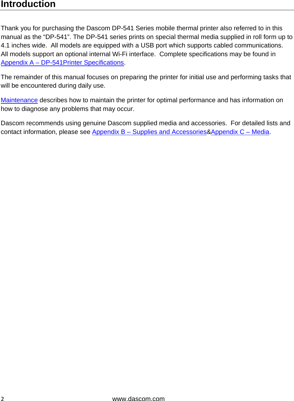  2www.dascom.com Introduction  Thank you for purchasing the Dascom DP-541 Series mobile thermal printer also referred to in this manual as the “DP-541”. The DP-541 series prints on special thermal media supplied in roll form up to 4.1 inches wide.  All models are equipped with a USB port which supports cabled communications.  All models support an optional internal Wi-Fi interface.  Complete specifications may be found in Appendix A – DP-541Printer Specifications. The remainder of this manual focuses on preparing the printer for initial use and performing tasks that will be encountered during daily use. Maintenance describes how to maintain the printer for optimal performance and has information on how to diagnose any problems that may occur. Dascom recommends using genuine Dascom supplied media and accessories.  For detailed lists and contact information, please see Appendix B – Supplies and Accessories&amp;Appendix C – Media.