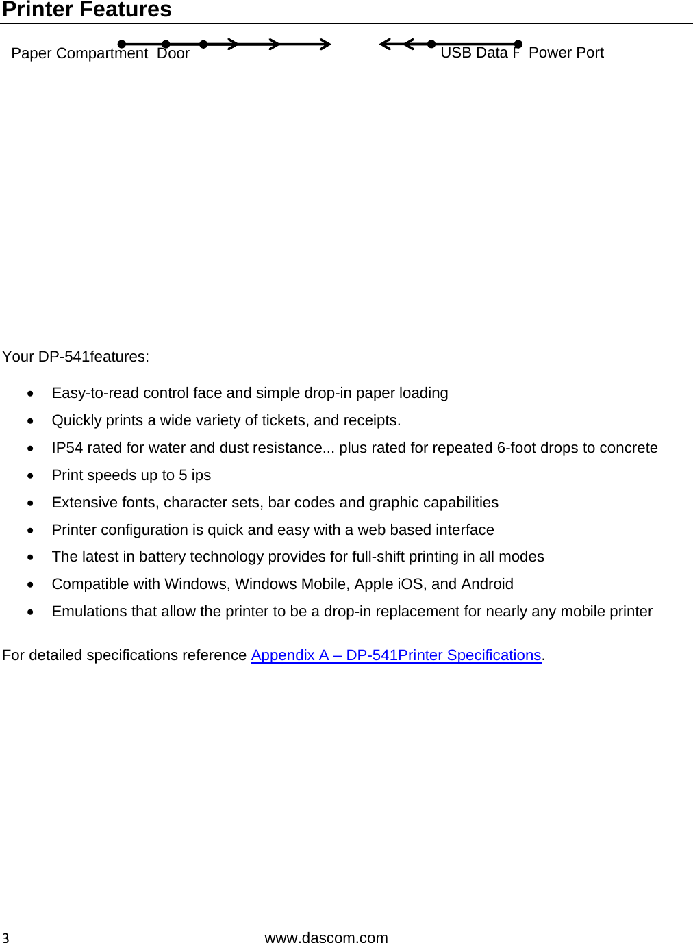  3www.dascom.com Printer Features                   Your DP-541features:    Easy-to-read control face and simple drop-in paper loading   Quickly prints a wide variety of tickets, and receipts.   IP54 rated for water and dust resistance... plus rated for repeated 6-foot drops to concrete   Print speeds up to 5 ips    Extensive fonts, character sets, bar codes and graphic capabilities   Printer configuration is quick and easy with a web based interface   The latest in battery technology provides for full-shift printing in all modes   Compatible with Windows, Windows Mobile, Apple iOS, and Android   Emulations that allow the printer to be a drop-in replacement for nearly any mobile printer  For detailed specifications reference Appendix A – DP-541Printer Specifications.USB Data Port Control Panel  Door Release  Button  Power Port Paper Compartment  Door 