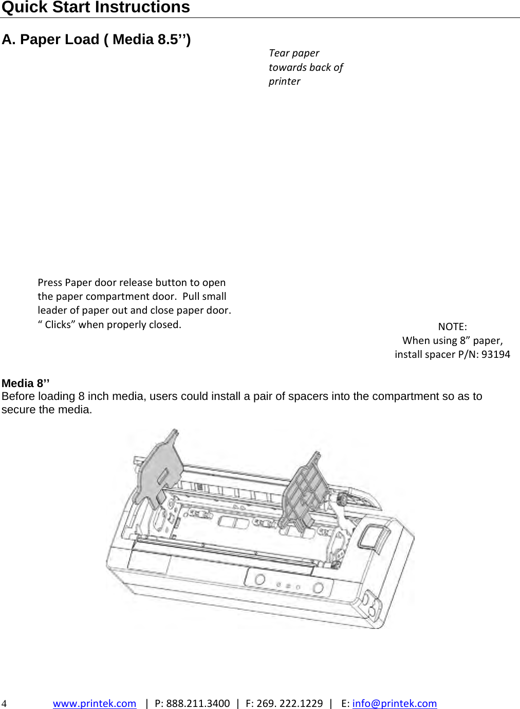  4  www.printek.com|P:888.211.3400|F:269.222.1229|E:info@printek.com  Quick Start Instructions  A. Paper Load ( Media 8.5’’)                          Media 8’’ Before loading 8 inch media, users could install a pair of spacers into the compartment so as to secure the media.  TearpapertowardsbackofprinterNOTE:Whenusing8”paper,installspacerP/N:93194PressPaperdoorreleasebuttontoopenthepapercompartmentdoor.Pullsmallleaderofpaperoutandclosepaperdoor.“Clicks”whenproperlyclosed.