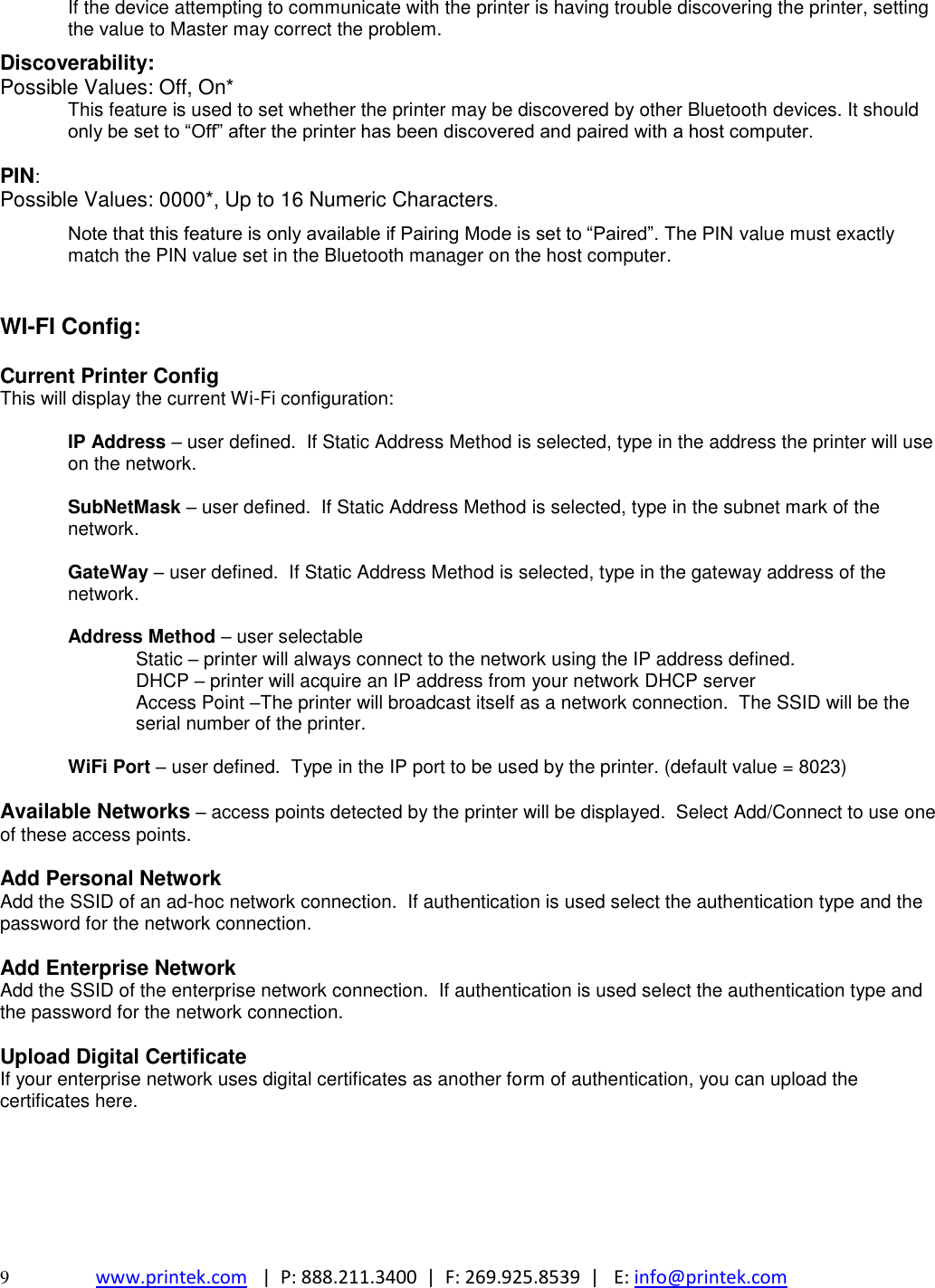  9  www.printek.com   |  P: 888.211.3400  |  F: 269.925.8539  |   E: info@printek.com  If the device attempting to communicate with the printer is having trouble discovering the printer, setting the value to Master may correct the problem.  Discoverability: Possible Values: Off, On* This feature is used to set whether the printer may be discovered by other Bluetooth devices. It should only be set to ―Off‖ after the printer has been discovered and paired with a host computer.  PIN: Possible Values: 0000*, Up to 16 Numeric Characters.  Note that this feature is only available if Pairing Mode is set to ―Paired‖. The PIN value must exactly match the PIN value set in the Bluetooth manager on the host computer.   WI-FI Config:  Current Printer Config This will display the current Wi-Fi configuration:  IP Address – user defined.  If Static Address Method is selected, type in the address the printer will use on the network.  SubNetMask – user defined.  If Static Address Method is selected, type in the subnet mark of the network.  GateWay – user defined.  If Static Address Method is selected, type in the gateway address of the network.  Address Method – user selectable   Static – printer will always connect to the network using the IP address defined.  DHCP – printer will acquire an IP address from your network DHCP server Access Point –The printer will broadcast itself as a network connection.  The SSID will be the serial number of the printer.    WiFi Port – user defined.  Type in the IP port to be used by the printer. (default value = 8023)  Available Networks – access points detected by the printer will be displayed.  Select Add/Connect to use one of these access points.  Add Personal Network Add the SSID of an ad-hoc network connection.  If authentication is used select the authentication type and the password for the network connection.  Add Enterprise Network Add the SSID of the enterprise network connection.  If authentication is used select the authentication type and the password for the network connection.  Upload Digital Certificate If your enterprise network uses digital certificates as another form of authentication, you can upload the certificates here.      