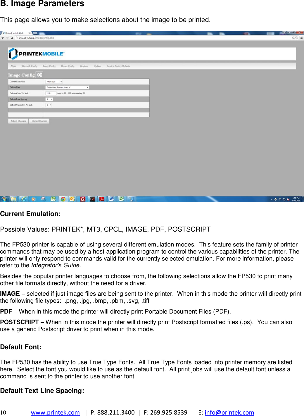  10 www.printek.com   |  P: 888.211.3400  |  F: 269.925.8539  |   E: info@printek.com  B. Image Parameters  This page allows you to make selections about the image to be printed.    Current Emulation:   Possible Values: PRINTEK*, MT3, CPCL, IMAGE, PDF, POSTSCRIPT  The FP530 printer is capable of using several different emulation modes.  This feature sets the family of printer commands that may be used by a host application program to control the various capabilities of the printer. The printer will only respond to commands valid for the currently selected emulation. For more information, please refer to the Integrator’s Guide.  Besides the popular printer languages to choose from, the following selections allow the FP530 to print many other file formats directly, without the need for a driver. IMAGE – selected if just image files are being sent to the printer.  When in this mode the printer will directly print the following file types:  .png, .jpg, .bmp, .pbm, .svg, .tiff PDF – When in this mode the printer will directly print Portable Document Files (PDF). POSTSCRIPT – When in this mode the printer will directly print Postscript formatted files (.ps).  You can also use a generic Postscript driver to print when in this mode.  Default Font:   The FP530 has the ability to use True Type Fonts.  All True Type Fonts loaded into printer memory are listed here.  Select the font you would like to use as the default font.  All print jobs will use the default font unless a command is sent to the printer to use another font.  Default Text Line Spacing:  