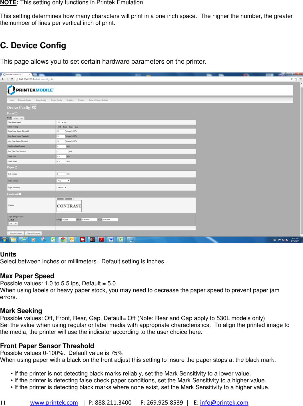  11 www.printek.com   |  P: 888.211.3400  |  F: 269.925.8539  |   E: info@printek.com  NOTE: This setting only functions in Printek Emulation  This setting determines how many characters will print in a one inch space.  The higher the number, the greater the number of lines per vertical inch of print.   C. Device Config  This page allows you to set certain hardware parameters on the printer.    Units Select between inches or millimeters.  Default setting is inches.  Max Paper Speed Possible values: 1.0 to 5.5 ips, Default = 5.0 When using labels or heavy paper stock, you may need to decrease the paper speed to prevent paper jam errors.  Mark Seeking Possible values: Off, Front, Rear, Gap. Default= Off (Note: Rear and Gap apply to 530L models only) Set the value when using regular or label media with appropriate characteristics.  To align the printed image to the media, the printer will use the indicator according to the user choice here.  Front Paper Sensor Threshold Possible values 0-100%.  Default value is 75% When using paper with a black on the front adjust this setting to insure the paper stops at the black mark.  • If the printer is not detecting black marks reliably, set the Mark Sensitivity to a lower value.  • If the printer is detecting false check paper conditions, set the Mark Sensitivity to a higher value.  • If the printer is detecting black marks where none exist, set the Mark Sensitivity to a higher value. 
