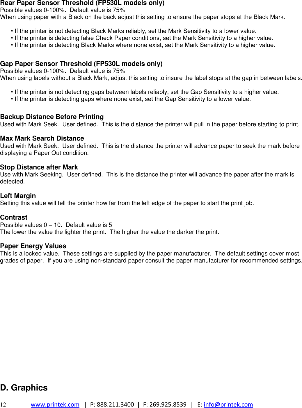  12 www.printek.com   |  P: 888.211.3400  |  F: 269.925.8539  |   E: info@printek.com    Rear Paper Sensor Threshold (FP530L models only) Possible values 0-100%.  Default value is 75% When using paper with a Black on the back adjust this setting to ensure the paper stops at the Black Mark.  • If the printer is not detecting Black Marks reliably, set the Mark Sensitivity to a lower value.  • If the printer is detecting false Check Paper conditions, set the Mark Sensitivity to a higher value.  • If the printer is detecting Black Marks where none exist, set the Mark Sensitivity to a higher value.   Gap Paper Sensor Threshold (FP530L models only) Possible values 0-100%.  Default value is 75% When using labels without a Black Mark, adjust this setting to insure the label stops at the gap in between labels.  • If the printer is not detecting gaps between labels reliably, set the Gap Sensitivity to a higher value.  • If the printer is detecting gaps where none exist, set the Gap Sensitivity to a lower value.   Backup Distance Before Printing Used with Mark Seek.  User defined.  This is the distance the printer will pull in the paper before starting to print.  Max Mark Search Distance Used with Mark Seek.  User defined.  This is the distance the printer will advance paper to seek the mark before displaying a Paper Out condition.  Stop Distance after Mark Use with Mark Seeking.  User defined.  This is the distance the printer will advance the paper after the mark is detected.  Left Margin Setting this value will tell the printer how far from the left edge of the paper to start the print job.  Contrast Possible values 0 – 10.  Default value is 5 The lower the value the lighter the print.  The higher the value the darker the print.  Paper Energy Values This is a locked value.  These settings are supplied by the paper manufacturer.  The default settings cover most grades of paper.  If you are using non-standard paper consult the paper manufacturer for recommended settings.                  D. Graphics  