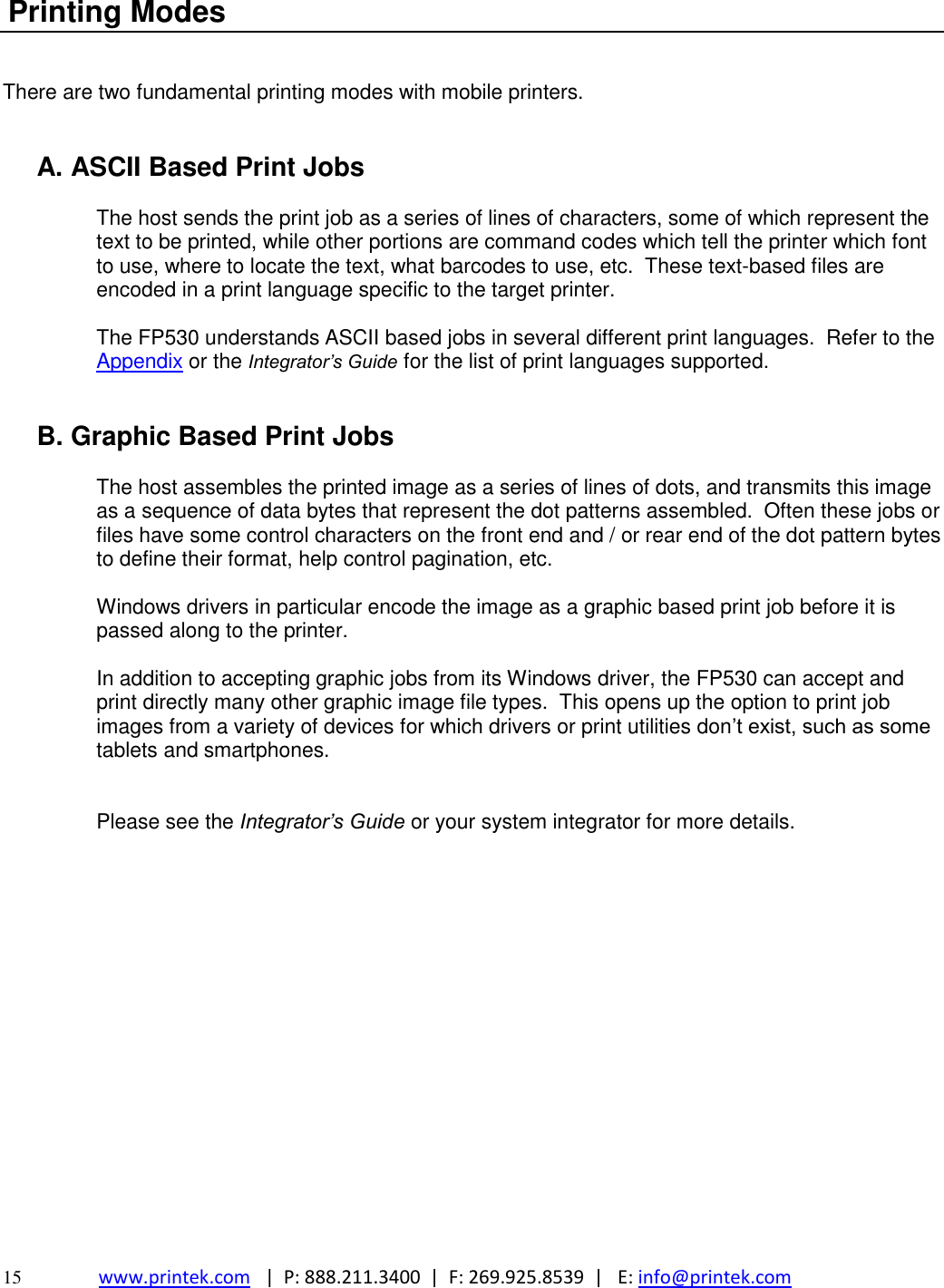  15 www.printek.com   |  P: 888.211.3400  |  F: 269.925.8539  |   E: info@printek.com   Printing Modes   There are two fundamental printing modes with mobile printers.   A. ASCII Based Print Jobs  The host sends the print job as a series of lines of characters, some of which represent the text to be printed, while other portions are command codes which tell the printer which font to use, where to locate the text, what barcodes to use, etc.  These text-based files are encoded in a print language specific to the target printer.  The FP530 understands ASCII based jobs in several different print languages.  Refer to the Appendix or the Integrator’s Guide for the list of print languages supported.   B. Graphic Based Print Jobs  The host assembles the printed image as a series of lines of dots, and transmits this image as a sequence of data bytes that represent the dot patterns assembled.  Often these jobs or files have some control characters on the front end and / or rear end of the dot pattern bytes to define their format, help control pagination, etc.  Windows drivers in particular encode the image as a graphic based print job before it is passed along to the printer.  In addition to accepting graphic jobs from its Windows driver, the FP530 can accept and print directly many other graphic image file types.  This opens up the option to print job images from a variety of devices for which drivers or print utilities don’t exist, such as some tablets and smartphones.   Please see the Integrator’s Guide or your system integrator for more details.  