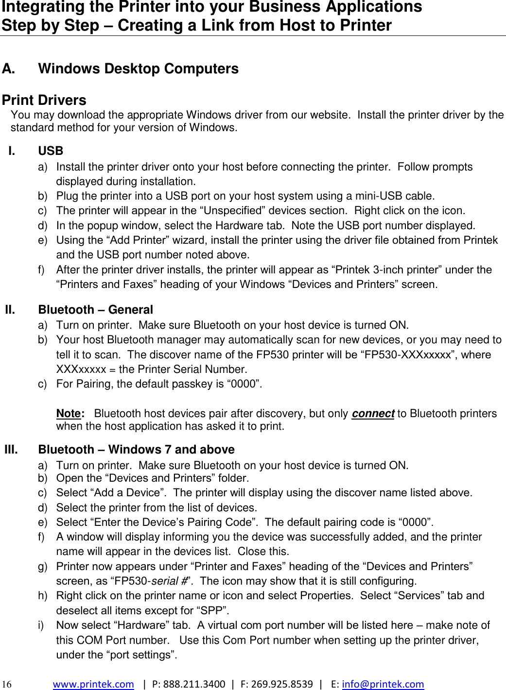  16 www.printek.com   |  P: 888.211.3400  |  F: 269.925.8539  |   E: info@printek.com  Integrating the Printer into your Business Applications           Step by Step – Creating a Link from Host to Printer  A.  Windows Desktop Computers  Print Drivers You may download the appropriate Windows driver from our website.  Install the printer driver by the standard method for your version of Windows.  I.  USB a)  Install the printer driver onto your host before connecting the printer.  Follow prompts displayed during installation.   b)  Plug the printer into a USB port on your host system using a mini-USB cable.    c)  The printer will appear in the ―Unspecified‖ devices section.  Right click on the icon. d)  In the popup window, select the Hardware tab.  Note the USB port number displayed. e) Using the ―Add Printer‖ wizard, install the printer using the driver file obtained from Printek and the USB port number noted above. f)  After the printer driver installs, the printer will appear as ―Printek 3-inch printer‖ under the ―Printers and Faxes‖ heading of your Windows ―Devices and Printers‖ screen. II.  Bluetooth – General a)  Turn on printer.  Make sure Bluetooth on your host device is turned ON. b)  Your host Bluetooth manager may automatically scan for new devices, or you may need to tell it to scan.  The discover name of the FP530 printer will be ―FP530-XXXxxxxx‖, where XXXxxxxx = the Printer Serial Number.   c)  For Pairing, the default passkey is ―0000‖.  Note:   Bluetooth host devices pair after discovery, but only connect to Bluetooth printers when the host application has asked it to print. III.  Bluetooth – Windows 7 and above a)  Turn on printer.  Make sure Bluetooth on your host device is turned ON. b) Open the ―Devices and Printers‖ folder.   c)  Select ―Add a Device‖.  The printer will display using the discover name listed above. d)  Select the printer from the list of devices.    e) Select ―Enter the Device’s Pairing Code‖.  The default pairing code is ―0000‖.    f)  A window will display informing you the device was successfully added, and the printer name will appear in the devices list.  Close this.  g) Printer now appears under ―Printer and Faxes‖ heading of the ―Devices and Printers‖ screen, as ―FP530-serial #‖.  The icon may show that it is still configuring.   h) Right click on the printer name or icon and select Properties.  Select ―Services‖ tab and deselect all items except for ―SPP‖.   i) Now select ―Hardware‖ tab.  A virtual com port number will be listed here – make note of this COM Port number.   Use this Com Port number when setting up the printer driver, under the ―port settings‖. 