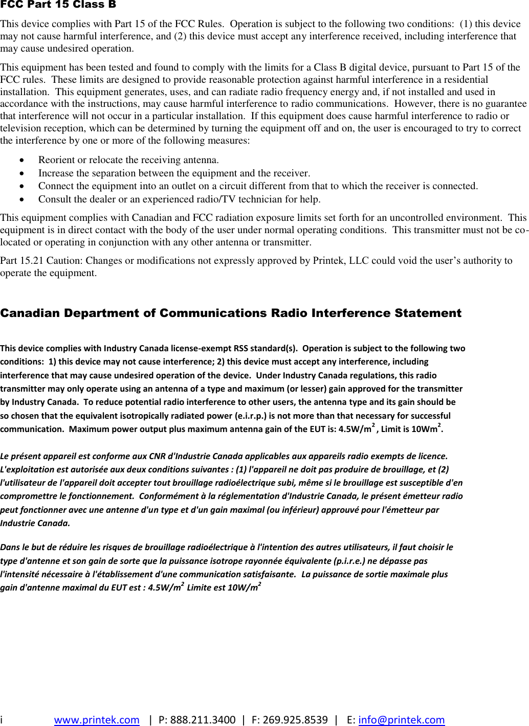 i  www.printek.com   |  P: 888.211.3400  |  F: 269.925.8539  |   E: info@printek.com  FCC Part 15 Class B This device complies with Part 15 of the FCC Rules.  Operation is subject to the following two conditions:  (1) this device may not cause harmful interference, and (2) this device must accept any interference received, including interference that may cause undesired operation. This equipment has been tested and found to comply with the limits for a Class B digital device, pursuant to Part 15 of the FCC rules.  These limits are designed to provide reasonable protection against harmful interference in a residential installation.  This equipment generates, uses, and can radiate radio frequency energy and, if not installed and used in accordance with the instructions, may cause harmful interference to radio communications.  However, there is no guarantee that interference will not occur in a particular installation.  If this equipment does cause harmful interference to radio or television reception, which can be determined by turning the equipment off and on, the user is encouraged to try to correct the interference by one or more of the following measures:  Reorient or relocate the receiving antenna.  Increase the separation between the equipment and the receiver.  Connect the equipment into an outlet on a circuit different from that to which the receiver is connected.  Consult the dealer or an experienced radio/TV technician for help. This equipment complies with Canadian and FCC radiation exposure limits set forth for an uncontrolled environment.  This equipment is in direct contact with the body of the user under normal operating conditions.  This transmitter must not be co-located or operating in conjunction with any other antenna or transmitter. Part 15.21 Caution: Changes or modifications not expressly approved by Printek, LLC could void the user’s authority to operate the equipment.  Canadian Department of Communications Radio Interference Statement This device complies with Industry Canada license-exempt RSS standard(s).  Operation is subject to the following two conditions:  1) this device may not cause interference; 2) this device must accept any interference, including interference that may cause undesired operation of the device.  Under Industry Canada regulations, this radio transmitter may only operate using an antenna of a type and maximum (or lesser) gain approved for the transmitter by Industry Canada.  To reduce potential radio interference to other users, the antenna type and its gain should be so chosen that the equivalent isotropically radiated power (e.i.r.p.) is not more than that necessary for successful communication.  Maximum power output plus maximum antenna gain of the EUT is: 4.5W/m2 , Limit is 10Wm2.  Le présent appareil est conforme aux CNR d&apos;Industrie Canada applicables aux appareils radio exempts de licence. L&apos;exploitation est autorisée aux deux conditions suivantes : (1) l&apos;appareil ne doit pas produire de brouillage, et (2) l&apos;utilisateur de l&apos;appareil doit accepter tout brouillage radioélectrique subi, même si le brouillage est susceptible d&apos;en compromettre le fonctionnement.  Conformément à la réglementation d&apos;Industrie Canada, le présent émetteur radio peut fonctionner avec une antenne d&apos;un type et d&apos;un gain maximal (ou inférieur) approuvé pour l&apos;émetteur par Industrie Canada.  Dans le but de réduire les risques de brouillage radioélectrique à l&apos;intention des autres utilisateurs, il faut choisir le type d&apos;antenne et son gain de sorte que la puissance isotrope rayonnée équivalente (p.i.r.e.) ne dépasse pas l&apos;intensité nécessaire à l&apos;établissement d&apos;une communication satisfaisante.  La puissance de sortie maximale plus gain d&apos;antenne maximal du EUT est : 4.5W/m2  Limite est 10W/m2      