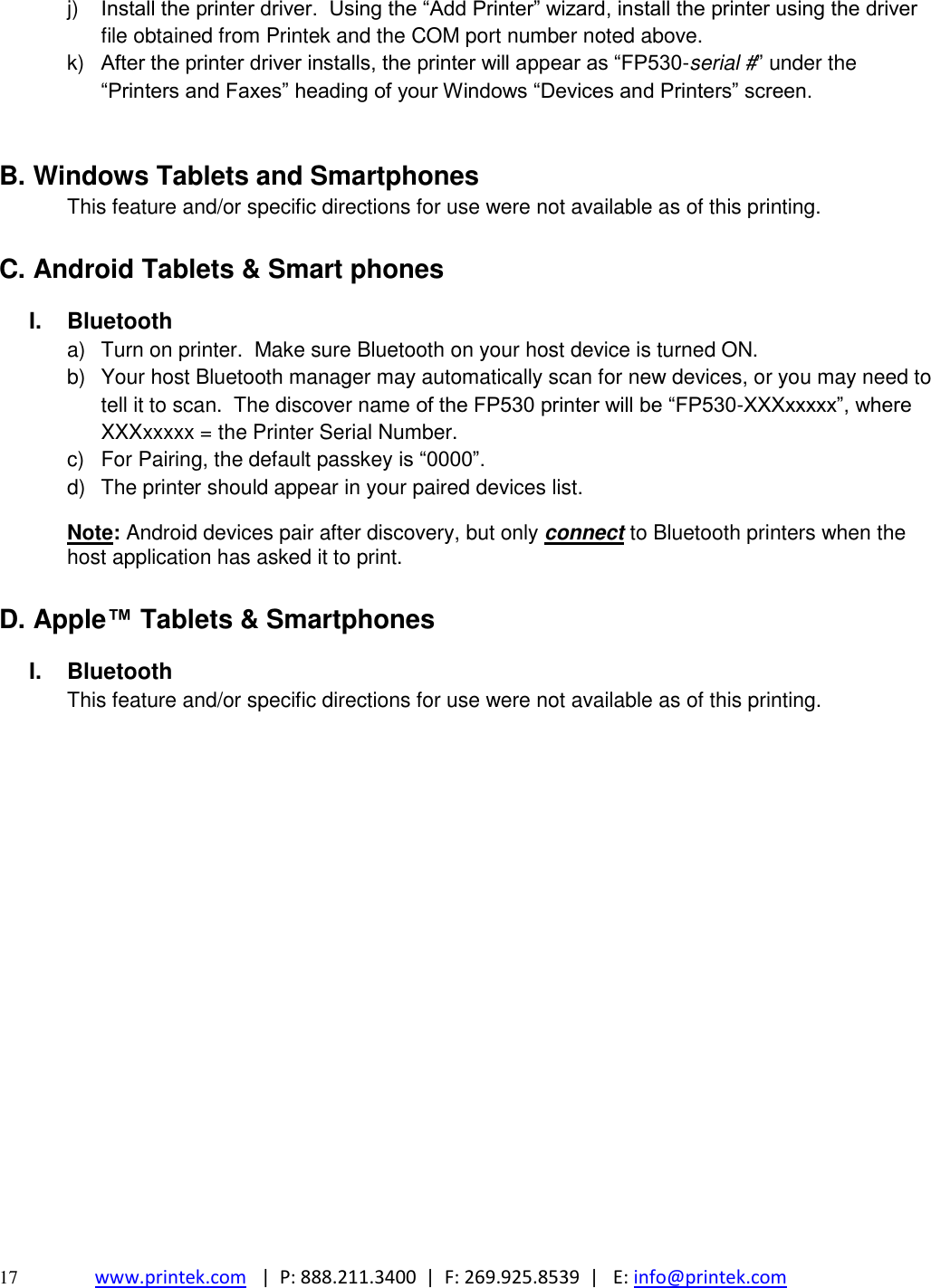 17 www.printek.com   |  P: 888.211.3400  |  F: 269.925.8539  |   E: info@printek.com  j) Install the printer driver.  Using the ―Add Printer‖ wizard, install the printer using the driver file obtained from Printek and the COM port number noted above. k)  After the printer driver installs, the printer will appear as ―FP530-serial #‖ under the ―Printers and Faxes‖ heading of your Windows ―Devices and Printers‖ screen.  B. Windows Tablets and Smartphones This feature and/or specific directions for use were not available as of this printing.  C. Android Tablets &amp; Smart phones I.  Bluetooth a)  Turn on printer.  Make sure Bluetooth on your host device is turned ON. b)  Your host Bluetooth manager may automatically scan for new devices, or you may need to tell it to scan.  The discover name of the FP530 printer will be ―FP530-XXXxxxxx‖, where XXXxxxxx = the Printer Serial Number.   c)  For Pairing, the default passkey is ―0000‖. d)  The printer should appear in your paired devices list. Note: Android devices pair after discovery, but only connect to Bluetooth printers when the host application has asked it to print.  D. Apple™ Tablets &amp; Smartphones I.  Bluetooth This feature and/or specific directions for use were not available as of this printing.                