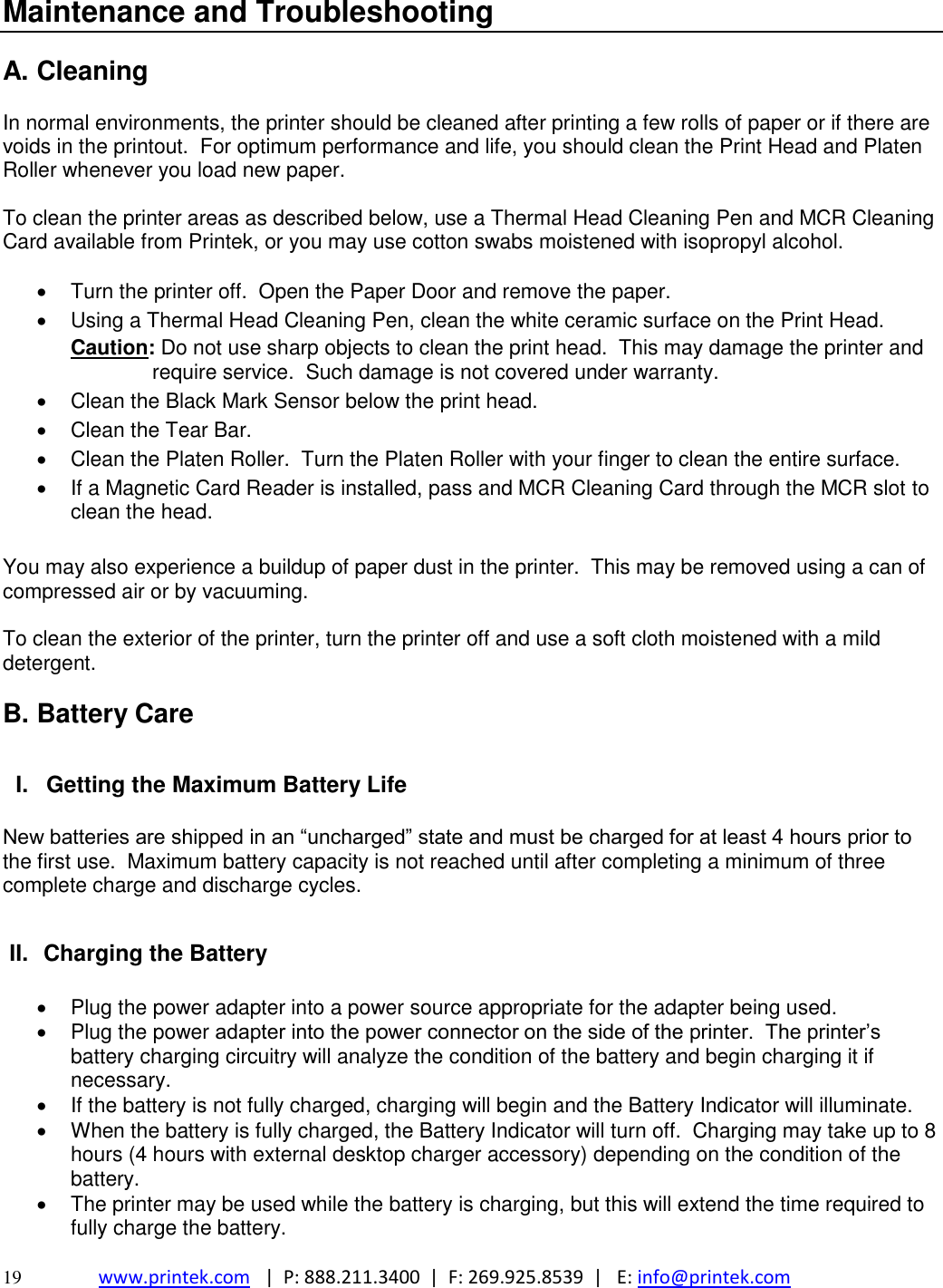  19 www.printek.com   |  P: 888.211.3400  |  F: 269.925.8539  |   E: info@printek.com  Maintenance and Troubleshooting  A. Cleaning  In normal environments, the printer should be cleaned after printing a few rolls of paper or if there are voids in the printout.  For optimum performance and life, you should clean the Print Head and Platen Roller whenever you load new paper.    To clean the printer areas as described below, use a Thermal Head Cleaning Pen and MCR Cleaning Card available from Printek, or you may use cotton swabs moistened with isopropyl alcohol.    Turn the printer off.  Open the Paper Door and remove the paper.   Using a Thermal Head Cleaning Pen, clean the white ceramic surface on the Print Head. Caution: Do not use sharp objects to clean the print head.  This may damage the printer and require service.  Such damage is not covered under warranty.   Clean the Black Mark Sensor below the print head.   Clean the Tear Bar.   Clean the Platen Roller.  Turn the Platen Roller with your finger to clean the entire surface.   If a Magnetic Card Reader is installed, pass and MCR Cleaning Card through the MCR slot to clean the head.  You may also experience a buildup of paper dust in the printer.  This may be removed using a can of compressed air or by vacuuming.  To clean the exterior of the printer, turn the printer off and use a soft cloth moistened with a mild detergent.  B. Battery Care  I.  Getting the Maximum Battery Life  New batteries are shipped in an ―uncharged‖ state and must be charged for at least 4 hours prior to the first use.  Maximum battery capacity is not reached until after completing a minimum of three complete charge and discharge cycles.  II.  Charging the Battery    Plug the power adapter into a power source appropriate for the adapter being used.   Plug the power adapter into the power connector on the side of the printer.  The printer’s battery charging circuitry will analyze the condition of the battery and begin charging it if necessary.   If the battery is not fully charged, charging will begin and the Battery Indicator will illuminate.   When the battery is fully charged, the Battery Indicator will turn off.  Charging may take up to 8 hours (4 hours with external desktop charger accessory) depending on the condition of the battery.   The printer may be used while the battery is charging, but this will extend the time required to fully charge the battery. 