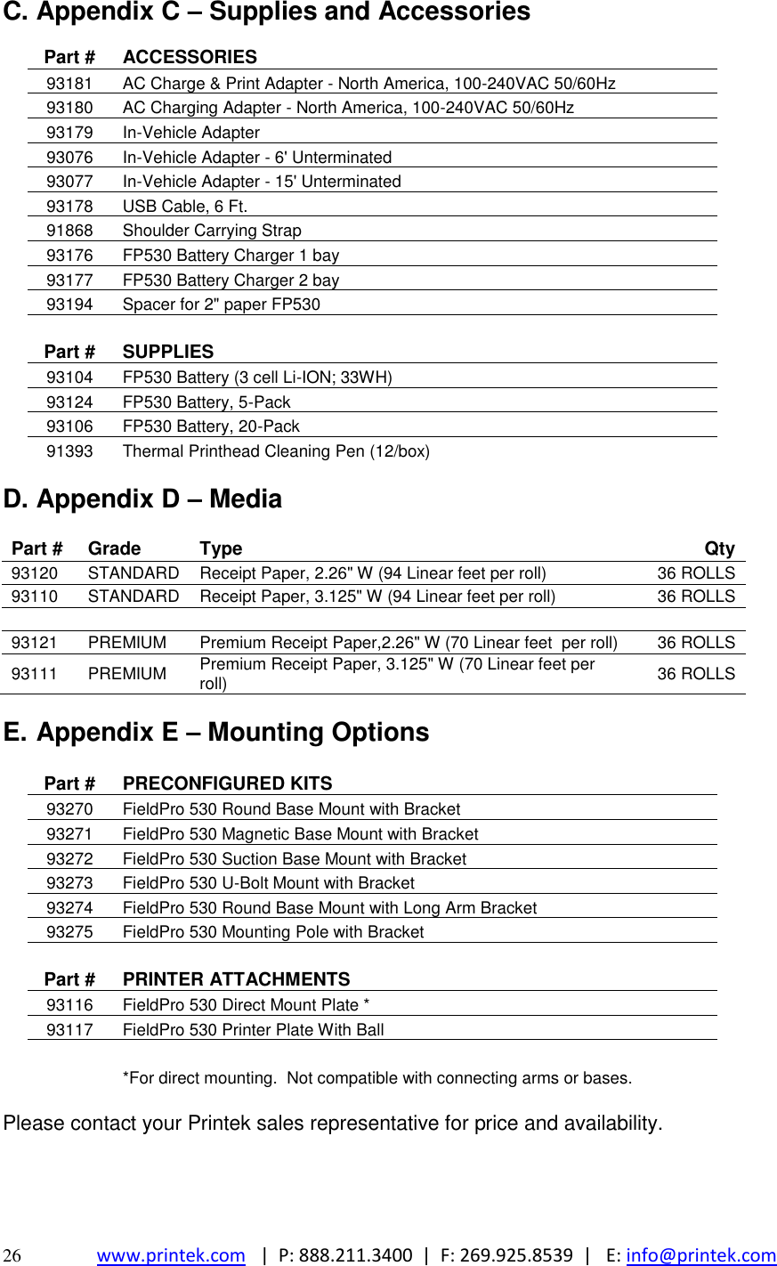  26 www.printek.com   |  P: 888.211.3400  |  F: 269.925.8539  |   E: info@printek.com  C. Appendix C – Supplies and Accessories   Part # ACCESSORIES  93181 AC Charge &amp; Print Adapter - North America, 100-240VAC 50/60Hz  93180 AC Charging Adapter - North America, 100-240VAC 50/60Hz  93179 In-Vehicle Adapter  93076 In-Vehicle Adapter - 6&apos; Unterminated  93077 In-Vehicle Adapter - 15&apos; Unterminated  93178 USB Cable, 6 Ft.  91868 Shoulder Carrying Strap  93176 FP530 Battery Charger 1 bay  93177 FP530 Battery Charger 2 bay  93194 Spacer for 2&quot; paper FP530     Part # SUPPLIES  93104 FP530 Battery (3 cell Li-ION; 33WH)  93124 FP530 Battery, 5-Pack  93106 FP530 Battery, 20-Pack  91393 Thermal Printhead Cleaning Pen (12/box)  D. Appendix D – Media  Part # Grade Type Qty 93120 STANDARD Receipt Paper, 2.26&quot; W (94 Linear feet per roll) 36 ROLLS 93110 STANDARD Receipt Paper, 3.125&quot; W (94 Linear feet per roll) 36 ROLLS     93121 PREMIUM Premium Receipt Paper,2.26&quot; W (70 Linear feet  per roll) 36 ROLLS 93111 PREMIUM Premium Receipt Paper, 3.125&quot; W (70 Linear feet per roll) 36 ROLLS  E. Appendix E – Mounting Options   Part # PRECONFIGURED KITS  93270 FieldPro 530 Round Base Mount with Bracket  93271 FieldPro 530 Magnetic Base Mount with Bracket  93272 FieldPro 530 Suction Base Mount with Bracket  93273 FieldPro 530 U-Bolt Mount with Bracket  93274 FieldPro 530 Round Base Mount with Long Arm Bracket  93275 FieldPro 530 Mounting Pole with Bracket     Part # PRINTER ATTACHMENTS  93116 FieldPro 530 Direct Mount Plate *  93117 FieldPro 530 Printer Plate With Ball      *For direct mounting.  Not compatible with connecting arms or bases.  Please contact your Printek sales representative for price and availability. 