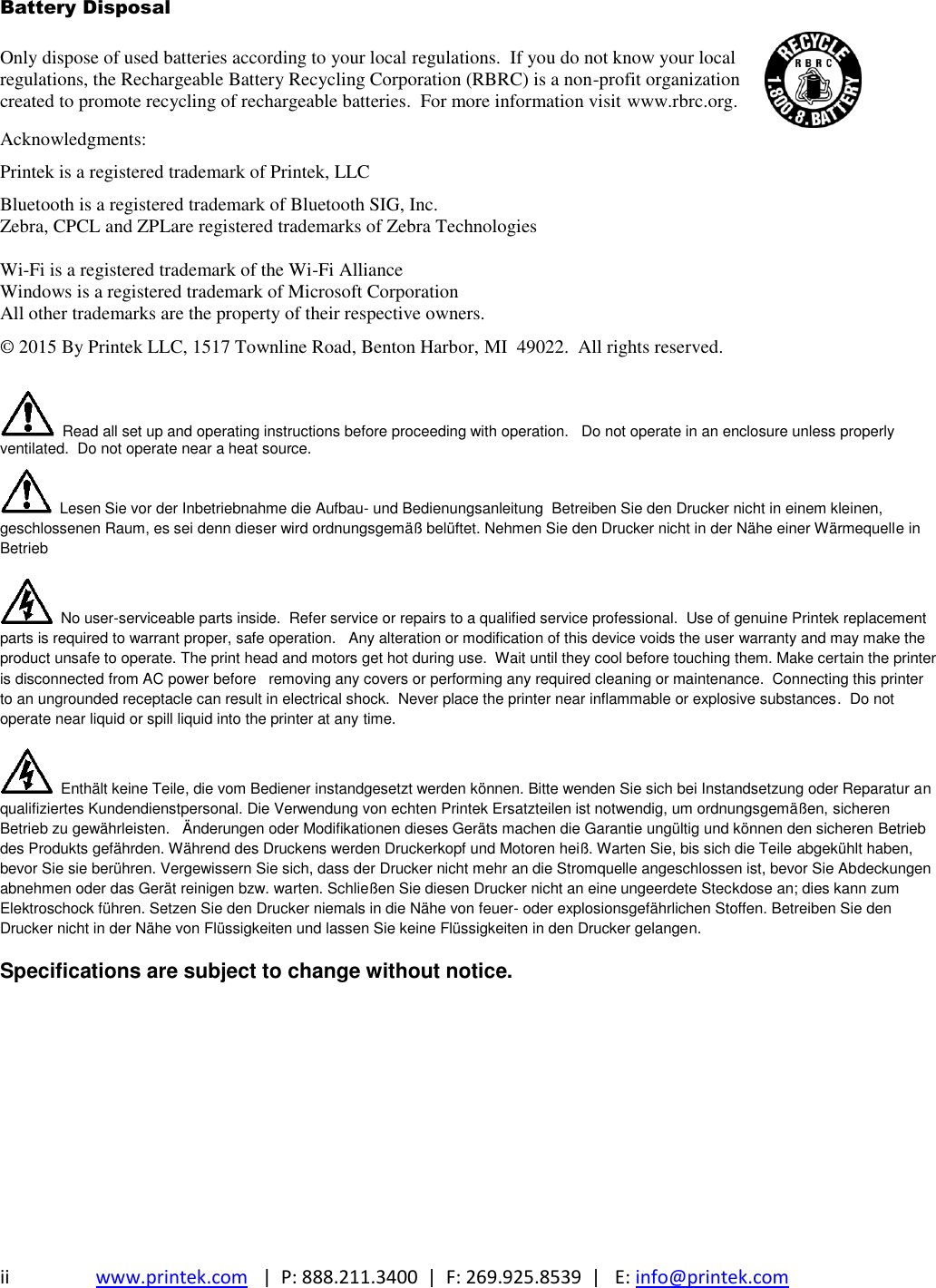 ii www.printek.com   |  P: 888.211.3400  |  F: 269.925.8539  |   E: info@printek.com  Battery Disposal Only dispose of used batteries according to your local regulations.  If you do not know your local regulations, the Rechargeable Battery Recycling Corporation (RBRC) is a non-profit organization created to promote recycling of rechargeable batteries.  For more information visit www.rbrc.org.  Acknowledgments: Printek is a registered trademark of Printek, LLC Bluetooth is a registered trademark of Bluetooth SIG, Inc. Zebra, CPCL and ZPLare registered trademarks of Zebra Technologies  Wi-Fi is a registered trademark of the Wi-Fi Alliance Windows is a registered trademark of Microsoft Corporation All other trademarks are the property of their respective owners. © 2015 By Printek LLC, 1517 Townline Road, Benton Harbor, MI  49022.  All rights reserved.     Read all set up and operating instructions before proceeding with operation.   Do not operate in an enclosure unless properly ventilated.  Do not operate near a heat source.   Lesen Sie vor der Inbetriebnahme die Aufbau- und Bedienungsanleitung  Betreiben Sie den Drucker nicht in einem kleinen, geschlossenen Raum, es sei denn dieser wird ordnungsgemäß belüftet. Nehmen Sie den Drucker nicht in der Nähe einer Wärmequelle in Betrieb   No user-serviceable parts inside.  Refer service or repairs to a qualified service professional.  Use of genuine Printek replacement parts is required to warrant proper, safe operation.   Any alteration or modification of this device voids the user warranty and may make the product unsafe to operate. The print head and motors get hot during use.  Wait until they cool before touching them. Make certain the printer is disconnected from AC power before   removing any covers or performing any required cleaning or maintenance.  Connecting this printer to an ungrounded receptacle can result in electrical shock.  Never place the printer near inflammable or explosive substances.  Do not operate near liquid or spill liquid into the printer at any time.   Enthält keine Teile, die vom Bediener instandgesetzt werden können. Bitte wenden Sie sich bei Instandsetzung oder Reparatur an qualifiziertes Kundendienstpersonal. Die Verwendung von echten Printek Ersatzteilen ist notwendig, um ordnungsgemäßen, sicheren Betrieb zu gewährleisten.   Änderungen oder Modifikationen dieses Geräts machen die Garantie ungültig und können den sicheren Betrieb des Produkts gefährden. Während des Druckens werden Druckerkopf und Motoren heiß. Warten Sie, bis sich die Teile abgekühlt haben, bevor Sie sie berühren. Vergewissern Sie sich, dass der Drucker nicht mehr an die Stromquelle angeschlossen ist, bevor Sie Abdeckungen abnehmen oder das Gerät reinigen bzw. warten. Schließen Sie diesen Drucker nicht an eine ungeerdete Steckdose an; dies kann zum Elektroschock führen. Setzen Sie den Drucker niemals in die Nähe von feuer- oder explosionsgefährlichen Stoffen. Betreiben Sie den Drucker nicht in der Nähe von Flüssigkeiten und lassen Sie keine Flüssigkeiten in den Drucker gelangen. Specifications are subject to change without notice.  