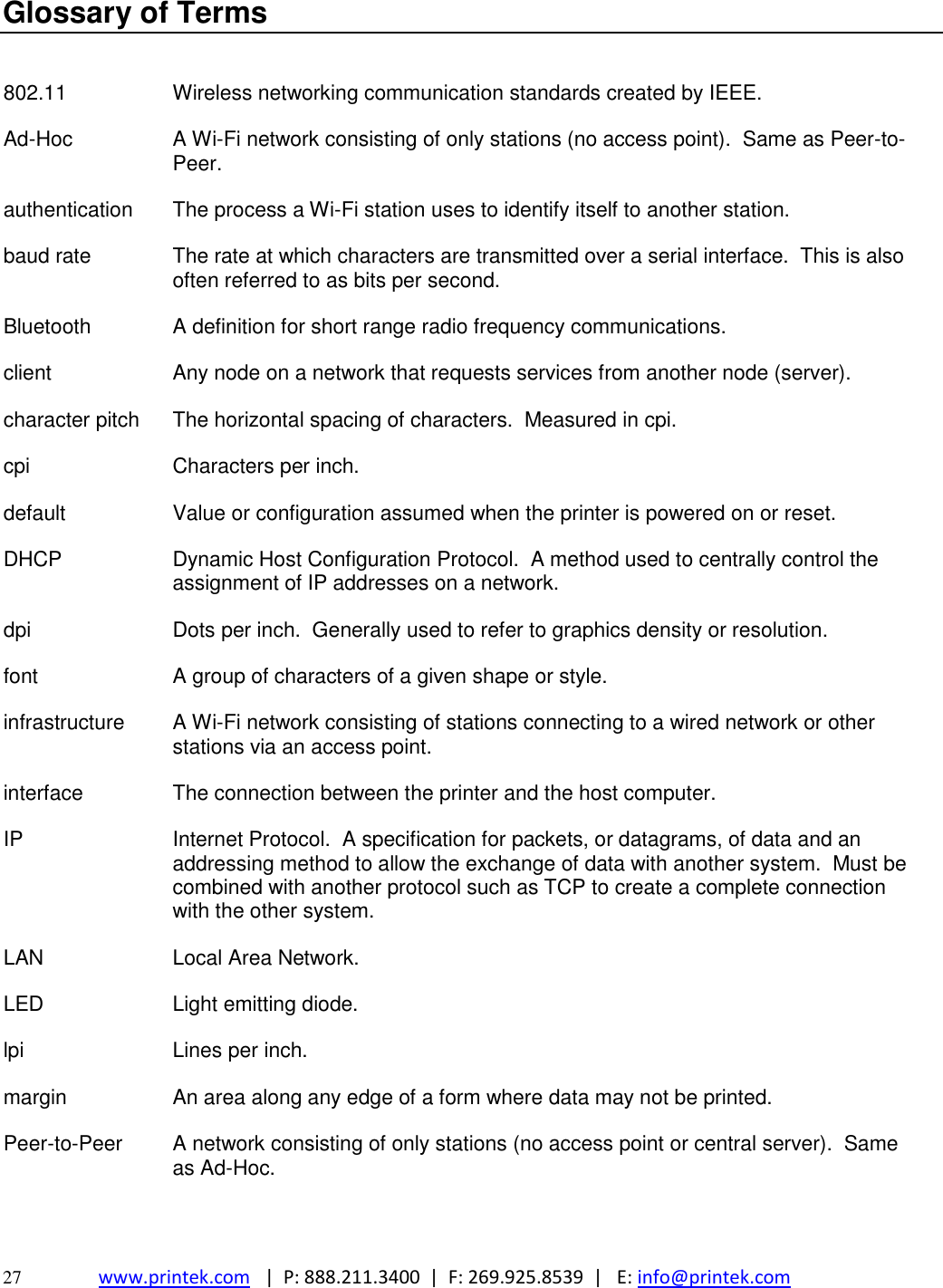  27 www.printek.com   |  P: 888.211.3400  |  F: 269.925.8539  |   E: info@printek.com  Glossary of Terms   802.11 Wireless networking communication standards created by IEEE. Ad-Hoc A Wi-Fi network consisting of only stations (no access point).  Same as Peer-to-Peer. authentication The process a Wi-Fi station uses to identify itself to another station.   baud rate The rate at which characters are transmitted over a serial interface.  This is also often referred to as bits per second. Bluetooth A definition for short range radio frequency communications. client Any node on a network that requests services from another node (server). character pitch The horizontal spacing of characters.  Measured in cpi. cpi Characters per inch. default Value or configuration assumed when the printer is powered on or reset. DHCP Dynamic Host Configuration Protocol.  A method used to centrally control the assignment of IP addresses on a network. dpi Dots per inch.  Generally used to refer to graphics density or resolution. font A group of characters of a given shape or style. infrastructure A Wi-Fi network consisting of stations connecting to a wired network or other stations via an access point. interface The connection between the printer and the host computer. IP Internet Protocol.  A specification for packets, or datagrams, of data and an addressing method to allow the exchange of data with another system.  Must be combined with another protocol such as TCP to create a complete connection with the other system. LAN Local Area Network. LED Light emitting diode. lpi Lines per inch. margin An area along any edge of a form where data may not be printed. Peer-to-Peer A network consisting of only stations (no access point or central server).  Same as Ad-Hoc. 