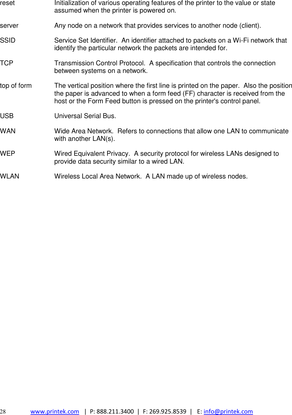  28 www.printek.com   |  P: 888.211.3400  |  F: 269.925.8539  |   E: info@printek.com  reset Initialization of various operating features of the printer to the value or state assumed when the printer is powered on. server Any node on a network that provides services to another node (client). SSID Service Set Identifier.  An identifier attached to packets on a Wi-Fi network that identify the particular network the packets are intended for. TCP Transmission Control Protocol.  A specification that controls the connection between systems on a network. top of form The vertical position where the first line is printed on the paper.  Also the position the paper is advanced to when a form feed (FF) character is received from the host or the Form Feed button is pressed on the printer&apos;s control panel. USB Universal Serial Bus. WAN Wide Area Network.  Refers to connections that allow one LAN to communicate with another LAN(s). WEP Wired Equivalent Privacy.  A security protocol for wireless LANs designed to provide data security similar to a wired LAN. WLAN Wireless Local Area Network.  A LAN made up of wireless nodes. 