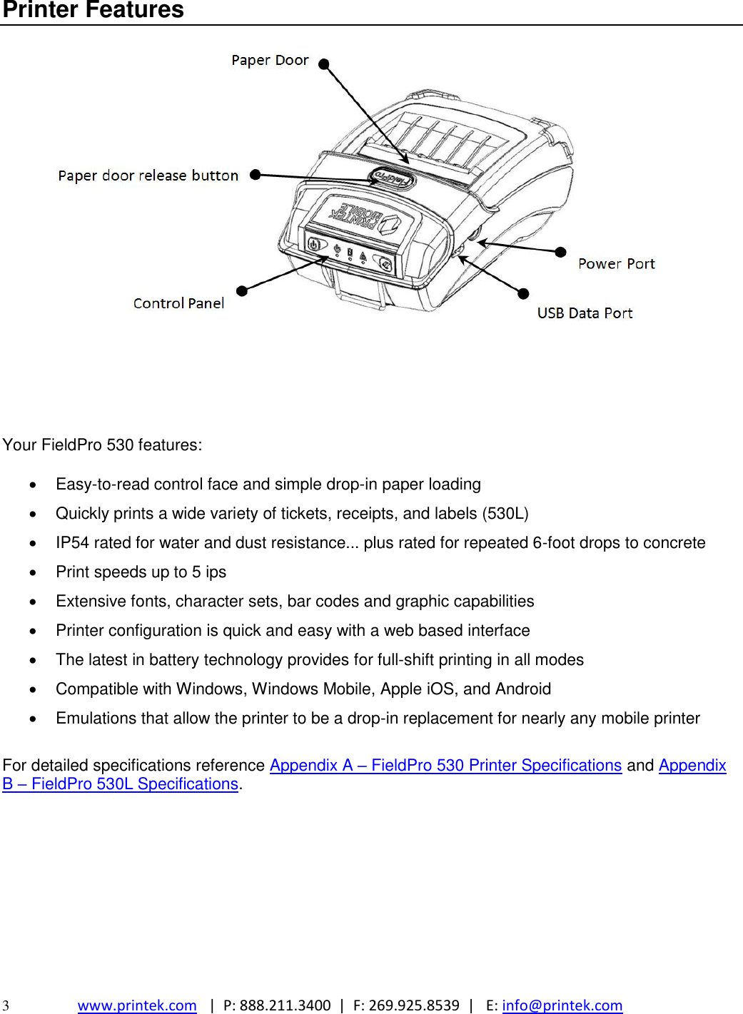  3  www.printek.com   |  P: 888.211.3400  |  F: 269.925.8539  |   E: info@printek.com  Printer Features        Your FieldPro 530 features:    Easy-to-read control face and simple drop-in paper loading   Quickly prints a wide variety of tickets, receipts, and labels (530L)   IP54 rated for water and dust resistance... plus rated for repeated 6-foot drops to concrete   Print speeds up to 5 ips    Extensive fonts, character sets, bar codes and graphic capabilities   Printer configuration is quick and easy with a web based interface   The latest in battery technology provides for full-shift printing in all modes   Compatible with Windows, Windows Mobile, Apple iOS, and Android   Emulations that allow the printer to be a drop-in replacement for nearly any mobile printer  For detailed specifications reference Appendix A – FieldPro 530 Printer Specifications and Appendix B – FieldPro 530L Specifications.