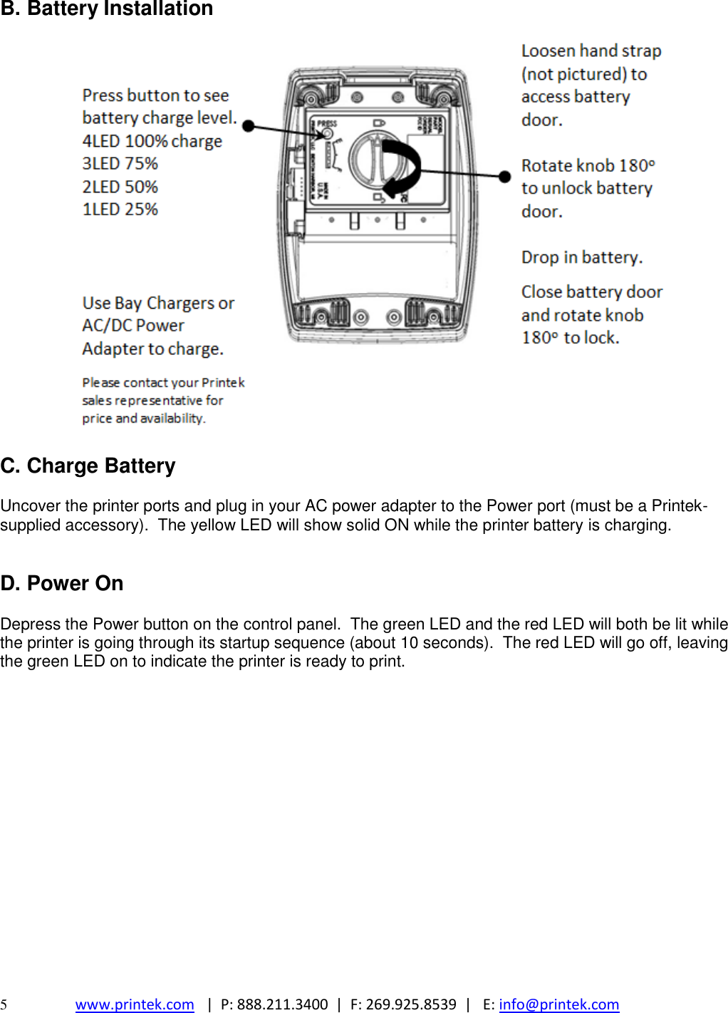  5  www.printek.com   |  P: 888.211.3400  |  F: 269.925.8539  |   E: info@printek.com  B. Battery Installation    C. Charge Battery  Uncover the printer ports and plug in your AC power adapter to the Power port (must be a Printek-supplied accessory).  The yellow LED will show solid ON while the printer battery is charging.   D. Power On  Depress the Power button on the control panel.  The green LED and the red LED will both be lit while the printer is going through its startup sequence (about 10 seconds).  The red LED will go off, leaving the green LED on to indicate the printer is ready to print.         