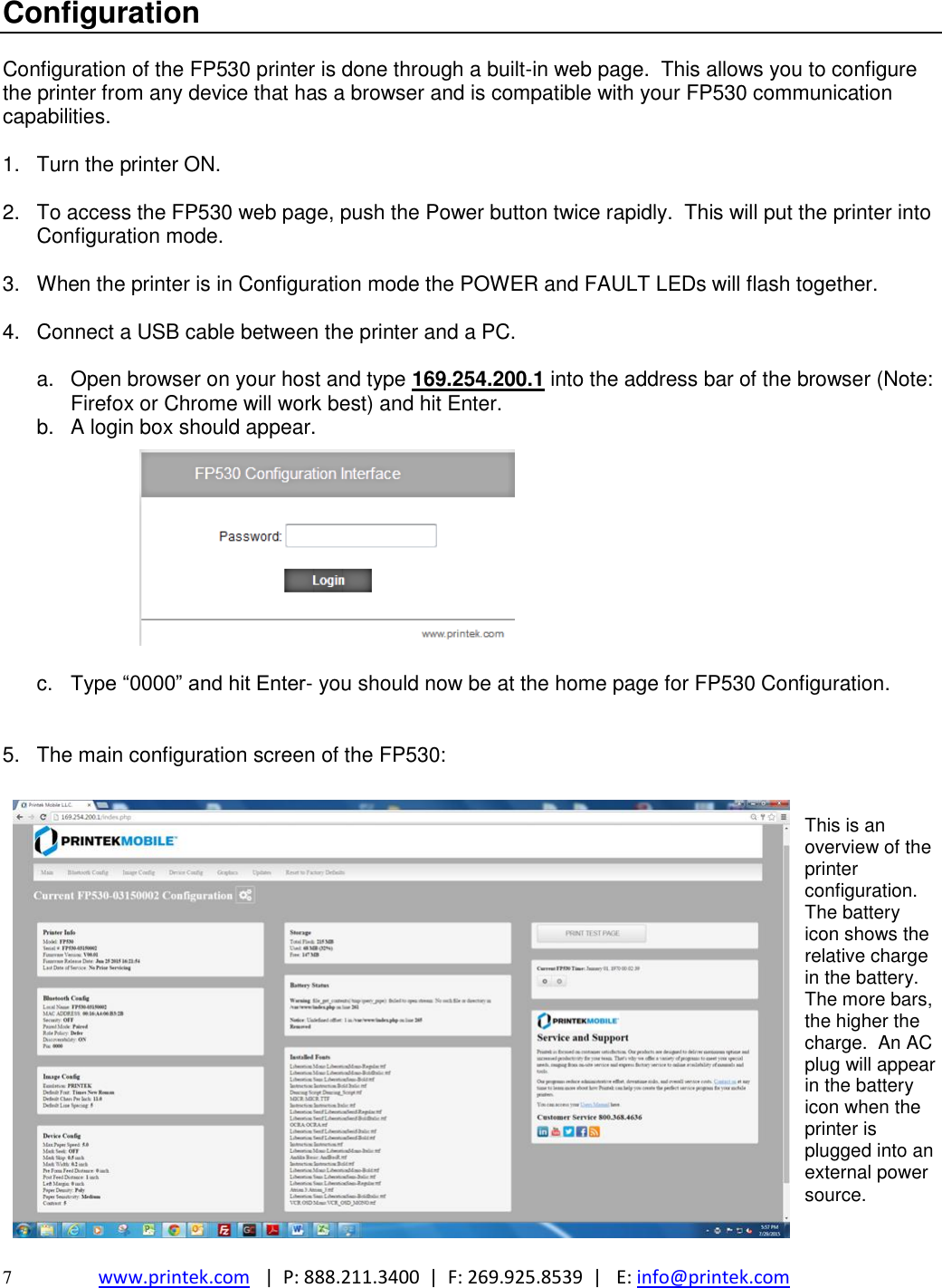  7  www.printek.com   |  P: 888.211.3400  |  F: 269.925.8539  |   E: info@printek.com  Configuration  Configuration of the FP530 printer is done through a built-in web page.  This allows you to configure the printer from any device that has a browser and is compatible with your FP530 communication capabilities.  1.  Turn the printer ON.  2.  To access the FP530 web page, push the Power button twice rapidly.  This will put the printer into Configuration mode.    3.  When the printer is in Configuration mode the POWER and FAULT LEDs will flash together.  4.  Connect a USB cable between the printer and a PC.  a.  Open browser on your host and type 169.254.200.1 into the address bar of the browser (Note: Firefox or Chrome will work best) and hit Enter. b.  A login box should appear.           c.  Type ―0000‖ and hit Enter- you should now be at the home page for FP530 Configuration.   5.  The main configuration screen of the FP530:   This is an overview of the printer configuration.  The battery icon shows the relative charge in the battery.  The more bars, the higher the charge.  An AC plug will appear in the battery icon when the printer is plugged into an external power source.   