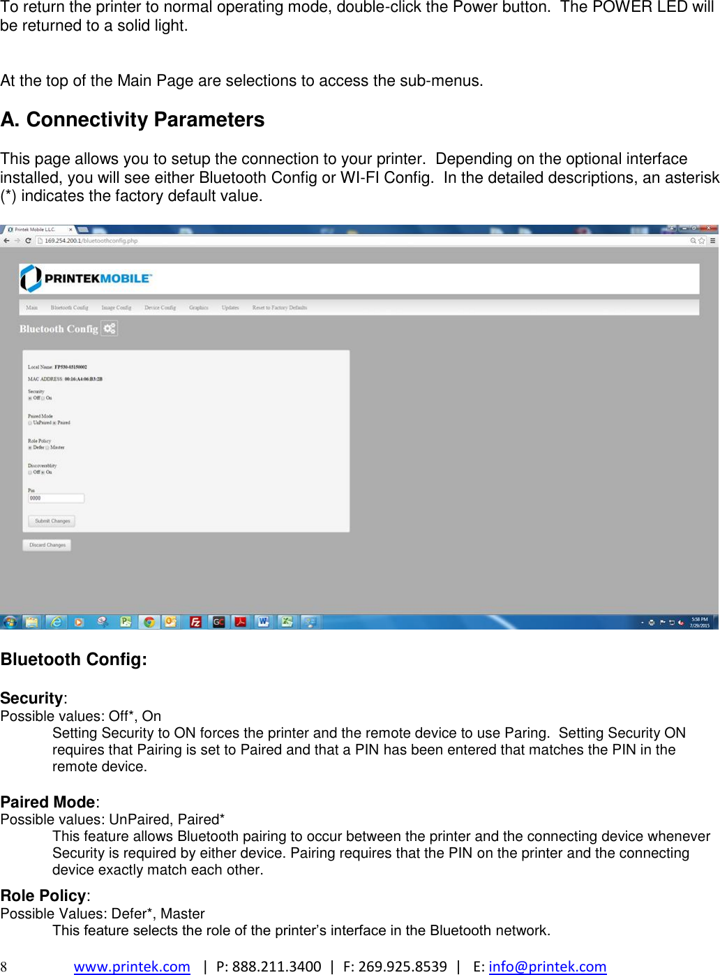  8  www.printek.com   |  P: 888.211.3400  |  F: 269.925.8539  |   E: info@printek.com   To return the printer to normal operating mode, double-click the Power button.  The POWER LED will be returned to a solid light.   At the top of the Main Page are selections to access the sub-menus.  A. Connectivity Parameters  This page allows you to setup the connection to your printer.  Depending on the optional interface installed, you will see either Bluetooth Config or WI-FI Config.  In the detailed descriptions, an asterisk (*) indicates the factory default value.    Bluetooth Config:  Security: Possible values: Off*, On Setting Security to ON forces the printer and the remote device to use Paring.  Setting Security ON requires that Pairing is set to Paired and that a PIN has been entered that matches the PIN in the remote device.  Paired Mode: Possible values: UnPaired, Paired* This feature allows Bluetooth pairing to occur between the printer and the connecting device whenever Security is required by either device. Pairing requires that the PIN on the printer and the connecting device exactly match each other.  Role Policy: Possible Values: Defer*, Master  This feature selects the role of the printer’s interface in the Bluetooth network.  