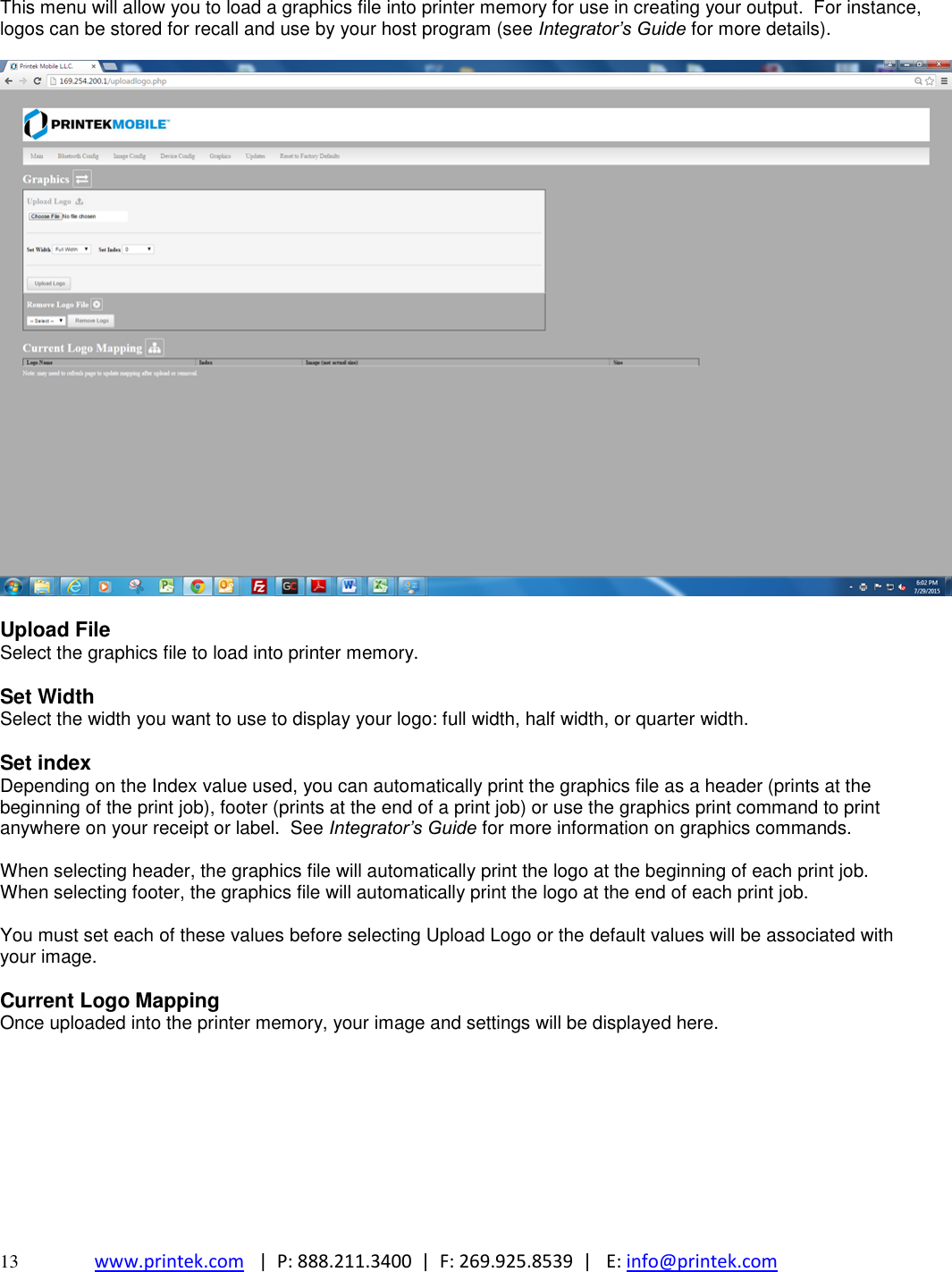  13 www.printek.com   |  P: 888.211.3400  |  F: 269.925.8539  |   E: info@printek.com  This menu will allow you to load a graphics file into printer memory for use in creating your output.  For instance, logos can be stored for recall and use by your host program (see Integrator’s Guide for more details).    Upload File Select the graphics file to load into printer memory.  Set Width Select the width you want to use to display your logo: full width, half width, or quarter width.  Set index Depending on the Index value used, you can automatically print the graphics file as a header (prints at the beginning of the print job), footer (prints at the end of a print job) or use the graphics print command to print anywhere on your receipt or label.  See Integrator’s Guide for more information on graphics commands.  When selecting header, the graphics file will automatically print the logo at the beginning of each print job. When selecting footer, the graphics file will automatically print the logo at the end of each print job.  You must set each of these values before selecting Upload Logo or the default values will be associated with your image.  Current Logo Mapping  Once uploaded into the printer memory, your image and settings will be displayed here.         