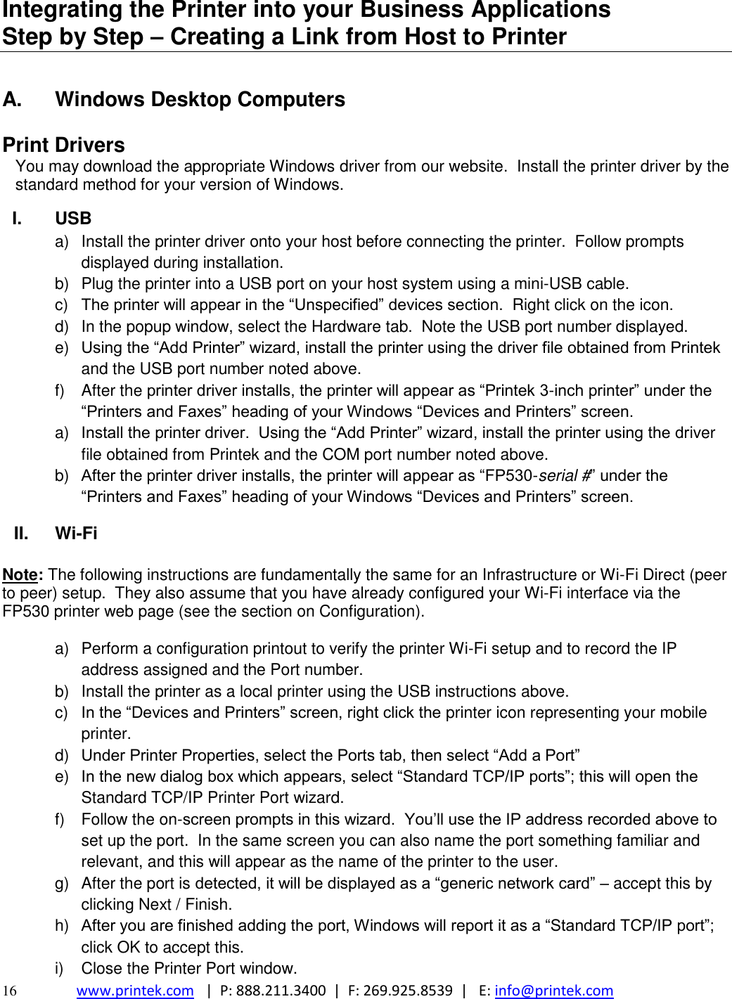  16 www.printek.com   |  P: 888.211.3400  |  F: 269.925.8539  |   E: info@printek.com  Integrating the Printer into your Business Applications           Step by Step – Creating a Link from Host to Printer  A.  Windows Desktop Computers  Print Drivers You may download the appropriate Windows driver from our website.  Install the printer driver by the standard method for your version of Windows.  I.  USB a)  Install the printer driver onto your host before connecting the printer.  Follow prompts displayed during installation.   b)  Plug the printer into a USB port on your host system using a mini-USB cable.    c)  The printer will appear in the ―Unspecified‖ devices section.  Right click on the icon. d)  In the popup window, select the Hardware tab.  Note the USB port number displayed. e) Using the ―Add Printer‖ wizard, install the printer using the driver file obtained from Printek and the USB port number noted above. f)  After the printer driver installs, the printer will appear as ―Printek 3-inch printer‖ under the ―Printers and Faxes‖ heading of your Windows ―Devices and Printers‖ screen. a) Install the printer driver.  Using the ―Add Printer‖ wizard, install the printer using the driver file obtained from Printek and the COM port number noted above. b) After the printer driver installs, the printer will appear as ―FP530-serial #‖ under the ―Printers and Faxes‖ heading of your Windows ―Devices and Printers‖ screen. II. Wi-Fi   Note: The following instructions are fundamentally the same for an Infrastructure or Wi-Fi Direct (peer to peer) setup.  They also assume that you have already configured your Wi-Fi interface via the FP530 printer web page (see the section on Configuration).  a)  Perform a configuration printout to verify the printer Wi-Fi setup and to record the IP address assigned and the Port number. b)  Install the printer as a local printer using the USB instructions above. c)  In the ―Devices and Printers‖ screen, right click the printer icon representing your mobile printer. d) Under Printer Properties, select the Ports tab, then select ―Add a Port‖ e) In the new dialog box which appears, select ―Standard TCP/IP ports‖; this will open the Standard TCP/IP Printer Port wizard. f)  Follow the on-screen prompts in this wizard.  You’ll use the IP address recorded above to set up the port.  In the same screen you can also name the port something familiar and relevant, and this will appear as the name of the printer to the user. g)  After the port is detected, it will be displayed as a ―generic network card‖ – accept this by clicking Next / Finish. h) After you are finished adding the port, Windows will report it as a ―Standard TCP/IP port‖; click OK to accept this. i)  Close the Printer Port window. 