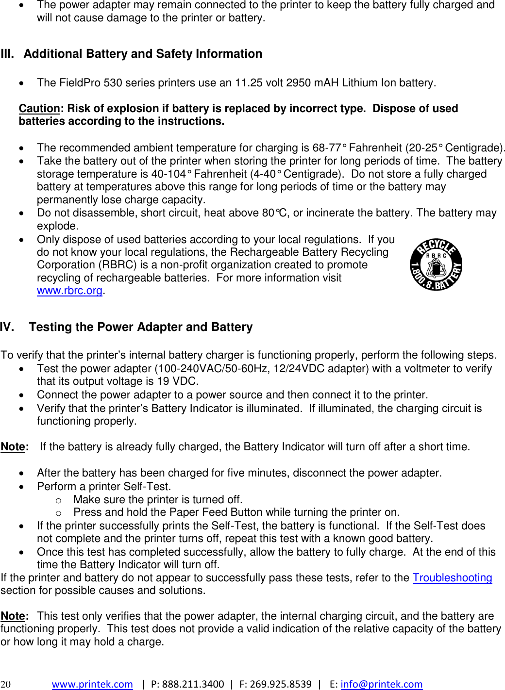  20 www.printek.com   |  P: 888.211.3400  |  F: 269.925.8539  |   E: info@printek.com    The power adapter may remain connected to the printer to keep the battery fully charged and will not cause damage to the printer or battery.  III.  Additional Battery and Safety Information    The FieldPro 530 series printers use an 11.25 volt 2950 mAH Lithium Ion battery.  Caution: Risk of explosion if battery is replaced by incorrect type.  Dispose of used batteries according to the instructions.    The recommended ambient temperature for charging is 68-77° Fahrenheit (20-25° Centigrade).   Take the battery out of the printer when storing the printer for long periods of time.  The battery storage temperature is 40-104° Fahrenheit (4-40° Centigrade).  Do not store a fully charged battery at temperatures above this range for long periods of time or the battery may permanently lose charge capacity.   Do not disassemble, short circuit, heat above 80°C, or incinerate the battery. The battery may explode.   Only dispose of used batteries according to your local regulations.  If you do not know your local regulations, the Rechargeable Battery Recycling Corporation (RBRC) is a non-profit organization created to promote recycling of rechargeable batteries.  For more information visit www.rbrc.org.   IV.  Testing the Power Adapter and Battery  To verify that the printer’s internal battery charger is functioning properly, perform the following steps.   Test the power adapter (100-240VAC/50-60Hz, 12/24VDC adapter) with a voltmeter to verify that its output voltage is 19 VDC.   Connect the power adapter to a power source and then connect it to the printer.  Verify that the printer’s Battery Indicator is illuminated.  If illuminated, the charging circuit is functioning properly.    Note:   If the battery is already fully charged, the Battery Indicator will turn off after a short time.    After the battery has been charged for five minutes, disconnect the power adapter.   Perform a printer Self-Test. o  Make sure the printer is turned off.   o  Press and hold the Paper Feed Button while turning the printer on.   If the printer successfully prints the Self-Test, the battery is functional.  If the Self-Test does not complete and the printer turns off, repeat this test with a known good battery.   Once this test has completed successfully, allow the battery to fully charge.  At the end of this time the Battery Indicator will turn off.   If the printer and battery do not appear to successfully pass these tests, refer to the Troubleshooting section for possible causes and solutions.  Note:  This test only verifies that the power adapter, the internal charging circuit, and the battery are functioning properly.  This test does not provide a valid indication of the relative capacity of the battery or how long it may hold a charge.   