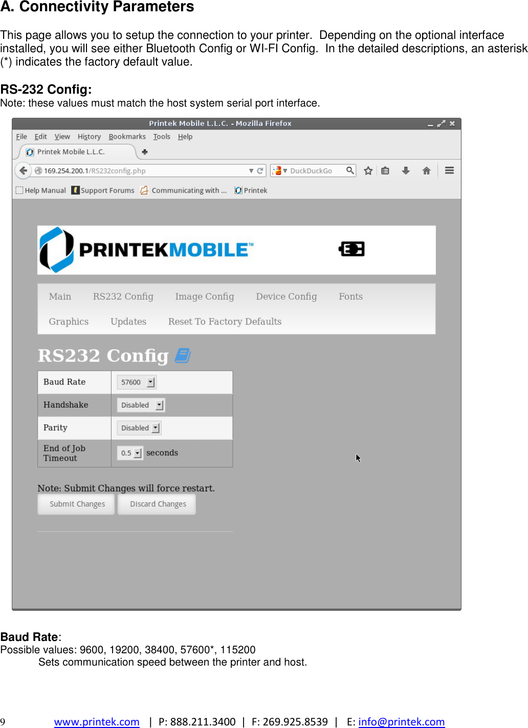  9  www.printek.com   |  P: 888.211.3400  |  F: 269.925.8539  |   E: info@printek.com  A. Connectivity Parameters  This page allows you to setup the connection to your printer.  Depending on the optional interface installed, you will see either Bluetooth Config or WI-FI Config.  In the detailed descriptions, an asterisk (*) indicates the factory default value.  RS-232 Config: Note: these values must match the host system serial port interface.                                        Baud Rate: Possible values: 9600, 19200, 38400, 57600*, 115200 Sets communication speed between the printer and host.   