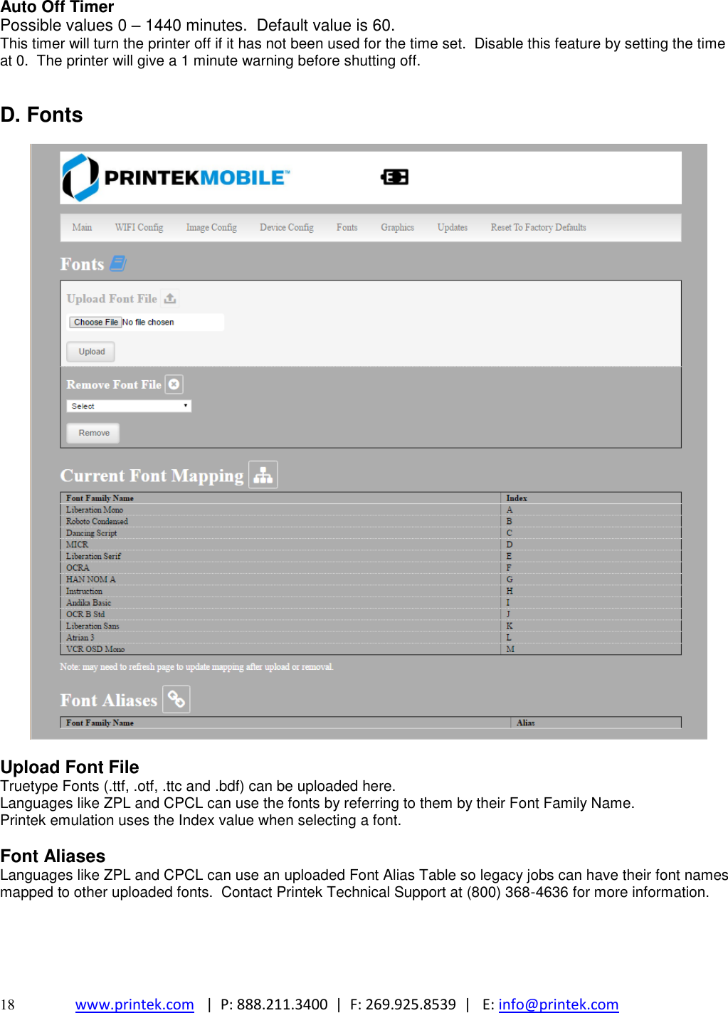  18 www.printek.com   |  P: 888.211.3400  |  F: 269.925.8539  |   E: info@printek.com  Auto Off Timer Possible values 0 – 1440 minutes.  Default value is 60. This timer will turn the printer off if it has not been used for the time set.  Disable this feature by setting the time at 0.  The printer will give a 1 minute warning before shutting off.   D. Fonts    Upload Font File Truetype Fonts (.ttf, .otf, .ttc and .bdf) can be uploaded here. Languages like ZPL and CPCL can use the fonts by referring to them by their Font Family Name. Printek emulation uses the Index value when selecting a font.   Font Aliases Languages like ZPL and CPCL can use an uploaded Font Alias Table so legacy jobs can have their font names mapped to other uploaded fonts.  Contact Printek Technical Support at (800) 368-4636 for more information.      