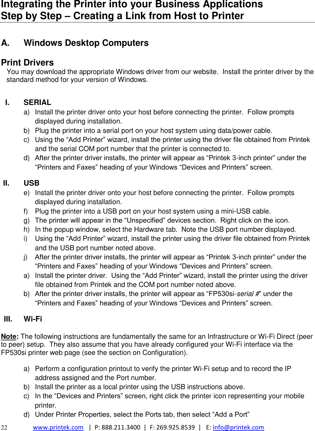  22 www.printek.com   |  P: 888.211.3400  |  F: 269.925.8539  |   E: info@printek.com  Integrating the Printer into your Business Applications           Step by Step – Creating a Link from Host to Printer  A.  Windows Desktop Computers  Print Drivers You may download the appropriate Windows driver from our website.  Install the printer driver by the standard method for your version of Windows.   I.  SERIAL a)  Install the printer driver onto your host before connecting the printer.  Follow prompts displayed during installation.   b)  Plug the printer into a serial port on your host system using data/power cable.    c)  Using the “Add Printer” wizard, install the printer using the driver file obtained from Printek and the serial COM port number that the printer is connected to. d) After the printer driver installs, the printer will appear as “Printek 3-inch printer” under the “Printers and Faxes” heading of your Windows “Devices and Printers” screen. II.  USB e)  Install the printer driver onto your host before connecting the printer.  Follow prompts displayed during installation.   f)  Plug the printer into a USB port on your host system using a mini-USB cable.    g) The printer will appear in the “Unspecified” devices section.  Right click on the icon. h)  In the popup window, select the Hardware tab.  Note the USB port number displayed. i) Using the “Add Printer” wizard, install the printer using the driver file obtained from Printek and the USB port number noted above. j) After the printer driver installs, the printer will appear as “Printek 3-inch printer” under the “Printers and Faxes” heading of your Windows “Devices and Printers” screen. a) Install the printer driver.  Using the “Add Printer” wizard, install the printer using the driver file obtained from Printek and the COM port number noted above. b) After the printer driver installs, the printer will appear as “FP530si-serial #” under the “Printers and Faxes” heading of your Windows “Devices and Printers” screen. III. Wi-Fi   Note: The following instructions are fundamentally the same for an Infrastructure or Wi-Fi Direct (peer to peer) setup.  They also assume that you have already configured your Wi-Fi interface via the FP530si printer web page (see the section on Configuration).  a)  Perform a configuration printout to verify the printer Wi-Fi setup and to record the IP address assigned and the Port number. b)  Install the printer as a local printer using the USB instructions above. c)  In the “Devices and Printers” screen, right click the printer icon representing your mobile printer. d) Under Printer Properties, select the Ports tab, then select “Add a Port” 