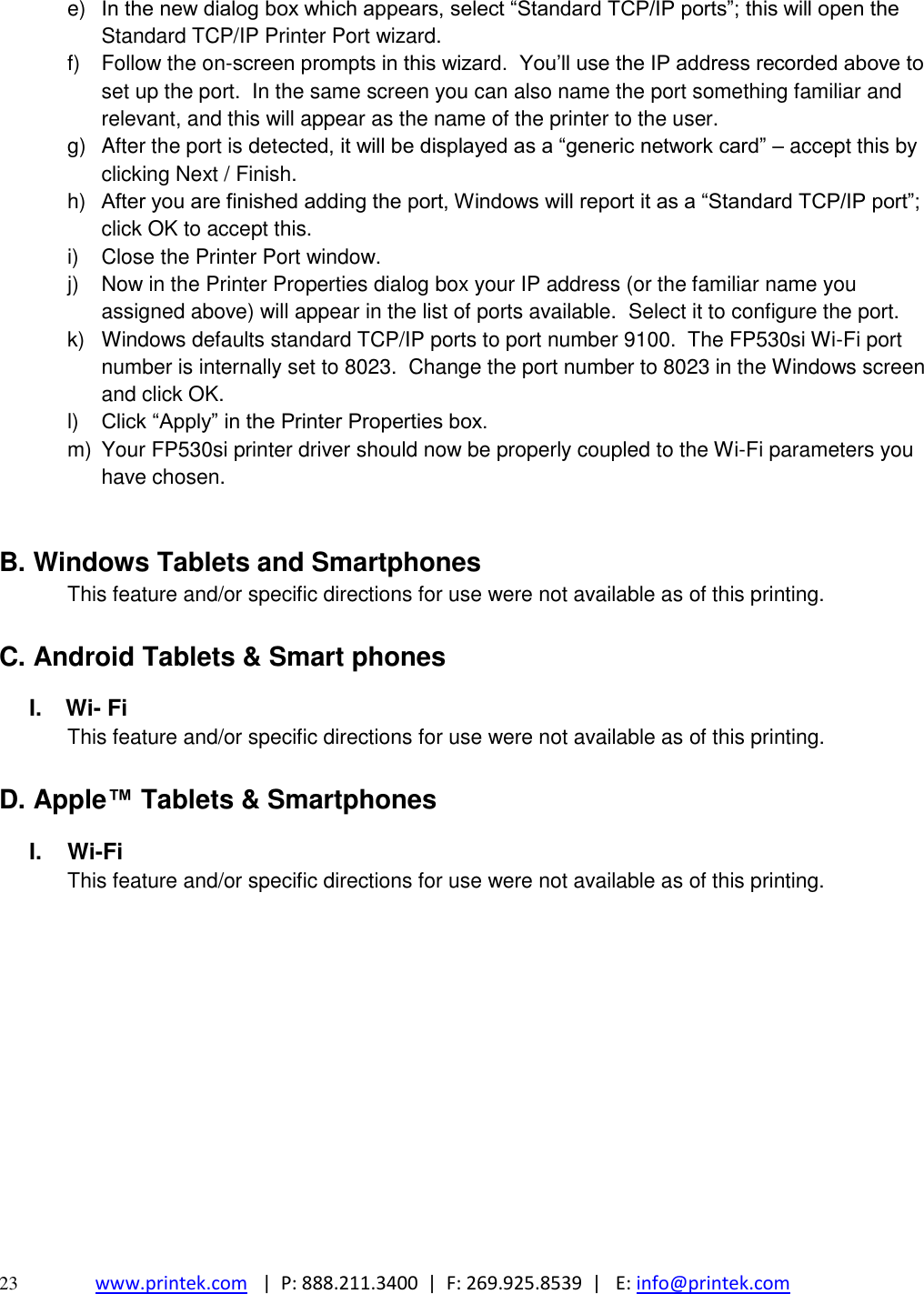  23 www.printek.com   |  P: 888.211.3400  |  F: 269.925.8539  |   E: info@printek.com  e) In the new dialog box which appears, select “Standard TCP/IP ports”; this will open the Standard TCP/IP Printer Port wizard. f)  Follow the on-screen prompts in this wizard.  You’ll use the IP address recorded above to set up the port.  In the same screen you can also name the port something familiar and relevant, and this will appear as the name of the printer to the user. g)  After the port is detected, it will be displayed as a “generic network card” – accept this by clicking Next / Finish. h) After you are finished adding the port, Windows will report it as a “Standard TCP/IP port”; click OK to accept this. i)  Close the Printer Port window. j)  Now in the Printer Properties dialog box your IP address (or the familiar name you assigned above) will appear in the list of ports available.  Select it to configure the port. k)  Windows defaults standard TCP/IP ports to port number 9100.  The FP530si Wi-Fi port number is internally set to 8023.  Change the port number to 8023 in the Windows screen and click OK. l) Click “Apply” in the Printer Properties box. m)  Your FP530si printer driver should now be properly coupled to the Wi-Fi parameters you have chosen.  B. Windows Tablets and Smartphones This feature and/or specific directions for use were not available as of this printing.  C. Android Tablets &amp; Smart phones I.   Wi- Fi This feature and/or specific directions for use were not available as of this printing.  D. Apple™ Tablets &amp; Smartphones I. Wi-Fi This feature and/or specific directions for use were not available as of this printing.            