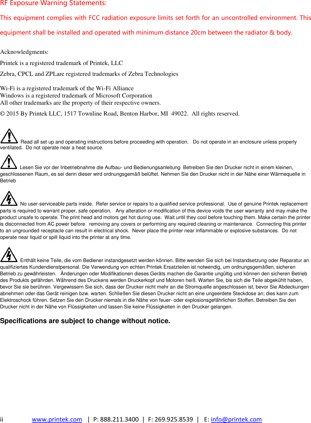 ii www.printek.com   |  P: 888.211.3400  |  F: 269.925.8539  |   E: info@printek.com  RF Exposure Warning Statements: This equipment complies with FCC radiation exposure limits set forth for an uncontrolled environment. This equipment shall be installed and operated with minimum distance 20cm between the radiator &amp; body.  Acknowledgments: Printek is a registered trademark of Printek, LLC Zebra, CPCL and ZPLare registered trademarks of Zebra Technologies  Wi-Fi is a registered trademark of the Wi-Fi Alliance Windows is a registered trademark of Microsoft Corporation All other trademarks are the property of their respective owners. © 2015 By Printek LLC, 1517 Townline Road, Benton Harbor, MI  49022.  All rights reserved.     Read all set up and operating instructions before proceeding with operation.   Do not operate in an enclosure unless properly ventilated.  Do not operate near a heat source.   Lesen Sie vor der Inbetriebnahme die Aufbau- und Bedienungsanleitung  Betreiben Sie den Drucker nicht in einem kleinen, geschlossenen Raum, es sei denn dieser wird ordnungsgemäß belüftet. Nehmen Sie den Drucker nicht in der Nähe einer Wärmequelle in Betrieb   No user-serviceable parts inside.  Refer service or repairs to a qualified service professional.  Use of genuine Printek replacement parts is required to warrant proper, safe operation.   Any alteration or modification of this device voids the user warranty and may make the product unsafe to operate. The print head and motors get hot during use.  Wait until they cool before touching them. Make certain the printer is disconnected from AC power before   removing any covers or performing any required cleaning or maintenance.  Connecting this printer to an ungrounded receptacle can result in electrical shock.  Never place the printer near inflammable or explosive substances.  Do not operate near liquid or spill liquid into the printer at any time.   Enthält keine Teile, die vom Bediener instandgesetzt werden können. Bitte wenden Sie sich bei Instandsetzung oder Reparatur an qualifiziertes Kundendienstpersonal. Die Verwendung von echten Printek Ersatzteilen ist notwendig, um ordnungsgemäßen, sicheren Betrieb zu gewährleisten.   Änderungen oder Modifikationen dieses Geräts machen die Garantie ungültig und können den sicheren Betrieb des Produkts gefährden. Während des Druckens werden Druckerkopf und Motoren heiß. Warten Sie, bis sich die Teile abgekühlt haben, bevor Sie sie berühren. Vergewissern Sie sich, dass der Drucker nicht mehr an die Stromquelle angeschlossen ist, bevor Sie Abdeckungen abnehmen oder das Gerät reinigen bzw. warten. Schließen Sie diesen Drucker nicht an eine ungeerdete Steckdose an; dies kann zum Elektroschock führen. Setzen Sie den Drucker niemals in die Nähe von feuer- oder explosionsgefährlichen Stoffen. Betreiben Sie den Drucker nicht in der Nähe von Flüssigkeiten und lassen Sie keine Flüssigkeiten in den Drucker gelangen. Specifications are subject to change without notice.  