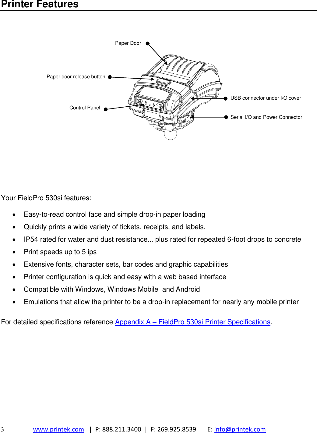  3  www.printek.com   |  P: 888.211.3400  |  F: 269.925.8539  |   E: info@printek.com  Printer Features    Paper Door    Paper door release button    USB connector under I/O cover Control Panel         Serial I/O and Power Connector         Your FieldPro 530si features:    Easy-to-read control face and simple drop-in paper loading   Quickly prints a wide variety of tickets, receipts, and labels.   IP54 rated for water and dust resistance... plus rated for repeated 6-foot drops to concrete   Print speeds up to 5 ips    Extensive fonts, character sets, bar codes and graphic capabilities   Printer configuration is quick and easy with a web based interface   Compatible with Windows, Windows Mobile  and Android   Emulations that allow the printer to be a drop-in replacement for nearly any mobile printer  For detailed specifications reference Appendix A – FieldPro 530si Printer Specifications.