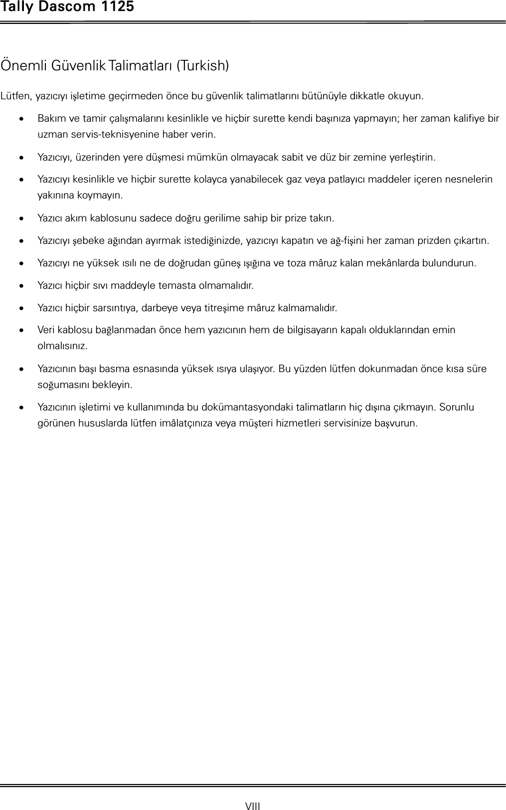 Tally Dascom 1125 VIII Önemli Güvenlik Talimatları (Turkish) Lütfen, yazıcıyı iúletime geçirmeden önce bu güvenlik talimatlarını bütünüyle dikkatle okuyun.   xBakım ve tamir çalıúmalarını kesinlikle ve hiçbir surette kendi baúınıza yapmayın; her zaman kalifiye bir uzman servis-teknisyenine haber verin. xYazıcıyı, üzerinden yere düúmesi mümkün olmayacak sabit ve düz bir zemine yerleútirin. xYazıcıyı kesinlikle ve hiçbir surette kolayca yanabilecek gaz veya patlayıcı maddeler içeren nesnelerin yakınına koymayın. xYazıcı akım kablosunu sadece do÷ru gerilime sahip bir prize takın. xYazıcıyı úebeke a÷ından ayırmak istedi÷inizde, yazıcıyı kapatın ve a÷-fiúini her zaman prizden çıkartın. xYazıcıyı ne yüksek ısılı ne de do÷rudan güneú ıúı÷ına ve toza mâruz kalan mekânlarda bulundurun. xYazıcı hiçbir sıvı maddeyle temasta olmamalıdır. xYazıcı hiçbir sarsıntıya, darbeye veya titreúime mâruz kalmamalıdır.   xVeri kablosu ba÷lanmadan önce hem yazıcının hem de bilgisayarın kapalı olduklarından emin olmalısınız. xYazıcının baúı basma esnasında yüksek ısıya ulaúıyor. Bu yüzden lütfen dokunmadan önce kısa süre so÷umasını bekleyin.   xYazıcının iúletimi ve kullanımında bu dokümantasyondaki talimatların hiç dıúına çıkmayın. Sorunlu görünen hususlarda lütfen imâlatçınıza veya müúteri hizmetleri servisinize baúvurun. 