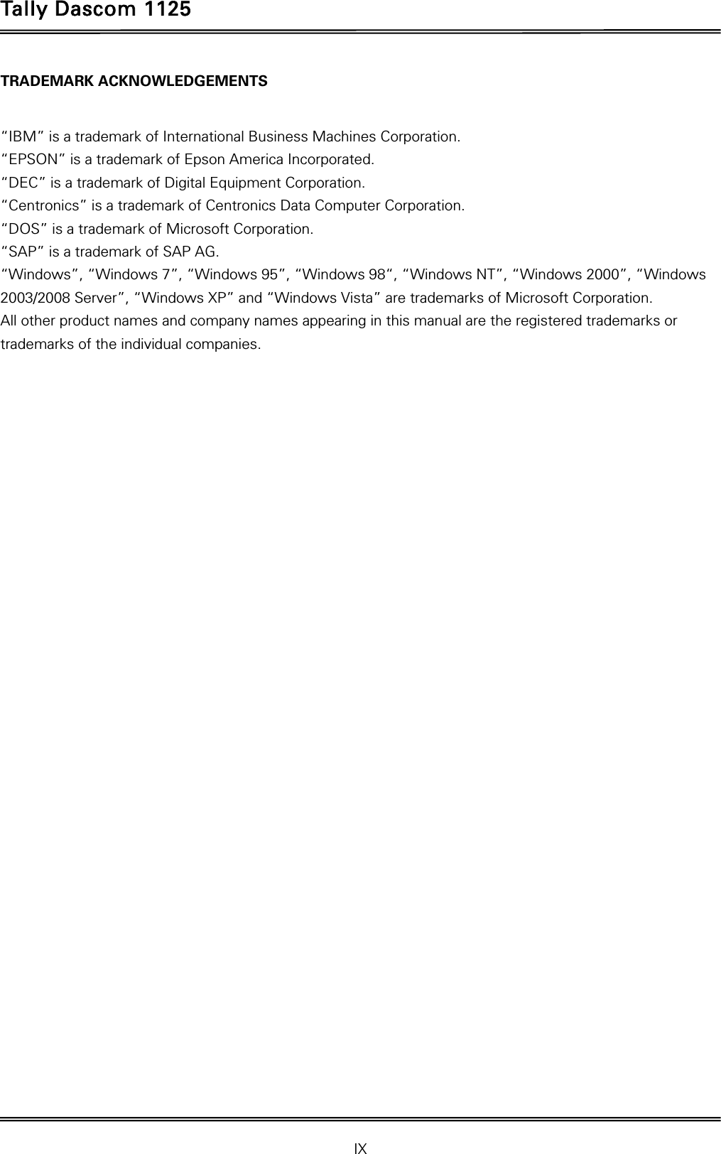Tally Dascom 1125 IX TRADEMARK ACKNOWLEDGEMENTS  “IBM” is a trademark of International Business Machines Corporation. “EPSON” is a trademark of Epson America Incorporated. “DEC” is a trademark of Digital Equipment Corporation. “Centronics” is a trademark of Centronics Data Computer Corporation. “DOS” is a trademark of Microsoft Corporation. “SAP” is a trademark of SAP AG. “Windows”, “Windows 7”, “Windows 95”, “Windows 98“, “Windows NT”, “Windows 2000”, “Windows 2003/2008 Server”, “Windows XP” and “Windows Vista” are trademarks of Microsoft Corporation. All other product names and company names appearing in this manual are the registered trademarks or trademarks of the individual companies.  